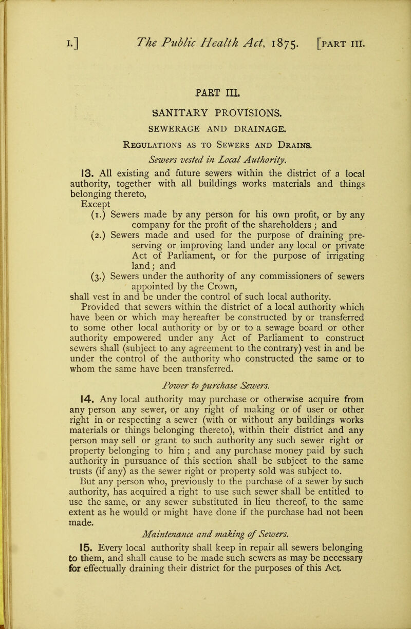 PART III SANITARY PROVISIONS. SEWERAGE AND DRAINAGE. Regulations as to Sewers and Drains. Sewers vested m Local Authority. 13. AH existing and future sewers within the district of a local authority, together with all buildings works materials and things belonging thereto, Except (i.) Sewers made by any person for his own profit, or by any company for the profit of the shareholders ; and (2.) Sewers made and used for the purpose of draining pre- serving or improving land under any local or private Act of Parliament, or for the purpose of irrigating land; and (3,) Sewers under the authority of any commissioners of sewers appointed by the Crown, shall vest in and be under the control of such local authority. Provided that sewers within the district of a local authority which have been or which may hereafter be constructed by or transferred to some other local authority or by or to a sewage board or other authority empowered under any Act of Parliament to construct sewers shall (subject to any agreement to the contrary) vest in and be under the control of the authority who constructed the same or to whom the same have been transferred. Power to purchase Sewers. 14. Any local authority may purchase or otherwise acquire from any person any sewer, or any right of making or of user or other right in or respecting a sewer (with or without any buildings works materials or things belonging thereto), within their district and any person may sell or grant to such authority any such sewer right or property belonging to him ; and any purchase money paid by such authority in pursuance of this section shall be subject to the same trusts (if any) as the sewer right or property sold was subject to. But any person who, previously to the purchase of a sewer by such authority, has acquired a right to use such sewer shall be entitled to use the same, or any sewer substituted in Heu thereof, to the same extent as he would or might have done if the purchase had not been made. Maintenance and making of Sewers. 15. Every local authority shall keep in repair all sewers belonging to them, and shall cause to be made such sewers as may be necessary for effectually draining their district for the purposes of this Act