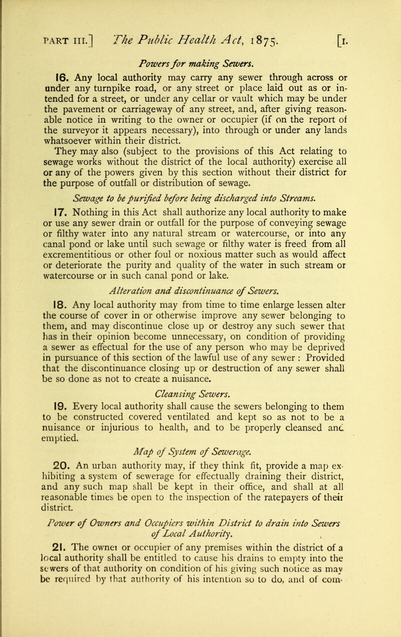 Powers for making Sewers. 16. Any local authority may carry any sewer through across or under any turnpike road, or any street or place laid out as or in- tended for a street, or under any cellar or vault which may be under the pavement or carriageway of any street, and, after giving reason- able notice in writing to the owner or occupier (if on the report of the surveyor it appears necessary), into through or under any lands whatsoever within their district. They may also (subject to the provisions of this Act relating to sewage works without the district of the local authority) exercise all or any of the powers given by this section without their district for the purpose of outfall or distribution of sewage. Sewage to be purified before being discharged into Streams. 17. Nothing in this Act shall authorize any local authority to make or use any sewer drain or outfall for the purpose of conveying sewage or filthy water into any natural stream or watercourse, or into any canal pond or lake until such sewage or filthy water is freed from all excrementitious or other foul or noxious matter such as would affect or deteriorate the purity and quality of the water in such stream or watercourse or in such canal pond or lake. Alteration and discontinuance of Sewers. 18. Any local authority may from time to time enlarge lessen alter the course of cover in or otherwise improve any sewer belonging to them, and may discontinue close up or destroy any such sewer that has in their opinion become unnecessary, on condition of providing a sewer as effectual for the use of any person who may be deprived in pursuance of this section of the lawful use of any sewer : Provided that the discontinuance closing up or destruction of any sewer shall be so done as not to create a nuisance. Cleansing Sewers. 19. Every local authority shall cause the sewers belonging to them to be constructed covered ventilated and kept so as not to be a nuisance or injurious to health, and to be properly cleansed anc emptied. Map of System of Sewerage. 20. An urban authority may, if they think fit, provide a map ex- hibiting a system of sewerage for effectually draining their district, and any such map shall be kept in their office, and shall at all reasonable times be open to the inspection of the ratepayers of their district. Power of Owners and Occupiers within District to drai?i into Sewers of Local Authority. 21. The ownei or occupier of any premises within the district of a local authority shall be entitled to cause his drains to empty into the sewers of that authority on condition of his giving such notice as may be required by that authority of his intention so to do, and of com-