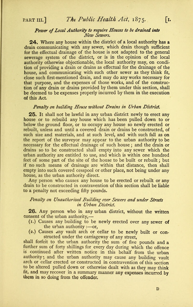 Power of Local Authority to require Houses to be drained into New Sewers. 24. Where any house within the district of a local authority has a drain communicating with any sewer, which drain though sufficient for the effectual drainage of the house is not adapted to the general sewerage system of the district, or is in the opinion of the local authority otherwise objectionable, the local authority may, on condi- tion of providing a drain or drains as effectual for the drainage of the house, and communicating with such other sewer as they think fit, close such first-mentioned drain, and may do any works necessary for that purpose, and the expenses of those works, and of the construc- tion of any drain or drains provided by them under this section, shall be deemed to be expenses properly incurred by them in the execution of this Act. Penalty on building House without Drains in Urban District, 25. It shall not be lawful in any urban district newly to erect any house or to rebuild any house which has been pulled down to or below the ground floor, or to occupy any house so newly erected or rebuilt, unless and until a covered drain or drains be constructed, of such size and materials, and at such level, and with such fall as on the report of the surveyor may appear to the urban authority to be necessary for the effectual drainage of such house; and the drain or drains so to be constructed shall empty into any sewer which the urban authority are entitled to use, and which is within one hundred feet of some part of the site of the house to be built or rebuilt; but if no such means of drainage are within that distance, then shall empty into such covered cesspool or other place, not being under any house, as the urban authority direct. Any person who causes any house to be erected or rebuilt or any drain to be constructed in contravention of this section shall be liable to a penalty not exceeding fifty pounds. Penalty on Unauthorized Building over Sewers and under Streets in Urban District. 26. Any person who in any urban district, without the written consent of the urban authority,— (i.) Causes any building to be newly erected over any sewer of the urban authority :—or, (2.) Causes any vault arch or cellar to be newly built or con- structed under the carriageway of any street, shall forfeit to the urban authority the sum of five pounds and a further sum of forty shillings for every day during which the offence is continued after written notice in this behalf from the urban authority; and the urban authority may cause any building vault arch or cellar erected or constructed in contravention of this section to be altered pulled down or otherwise dealt with as they may think fit, and may recover in a summary manner any expenses incurred by them in so doing from the offender.