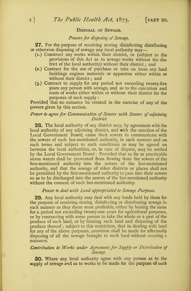 Disposal of Sewage. Powers for disposing of Sewage, 27. For the purpose of receivmg storing disinfecting distributing or otherwise disposing of sewage any local authority may— (i.) Construct any works within their district, or (subject to the provisions of this Act as to sewage works without the dis- trict of the local authority) without their district • and (2.) Contract for the use of purchase or take on lease any land buildings engines materials or apparatus either within or without their district; and (3.) Contract to supply for any period not exceeding twenty-five years any person with sewage, and as to the execution and costs of works either within or without their district for the purposes of such supply : Provided that no nuisance be created in the exercise of any of the powers given by this section. Power to agree for Communication of Sewers with Sewers of adjoining District. 28. The local authority of any district may, by agreement with the local authority of any adjoining district, and with the sanction of the Local Government Board, cause their sewers to communicate with the sewers of such last-mentioned authority, in such manner and on such terms and subject to such conditions as may be agreed on between the local authorities, or, in case of dispute, may be settled by the Local Government Board: Provided that so far as practicable storm waters shall be prevented from flowing from the sewers of the first-mentioned authority into the sewers of the last-mentioned authority, and that the sewage of other districts or places shall not be permitted by the first-mentioned authority to pass into their sewers so as to be discharged into the sewers of the last-mentioned authority without the consent of such last^mentioned authority. Power to deal with Land appropriated to Sewage Purposes. 29. Any local authority may deal with any lands held by them for the purpose of receiving storing disinfecting or distributing sewage in such manner as they deem most profitable, either by leasing the same for a period not exceeding twenty-one years for agricultural purposes, or by contracting with some person to take the whole or a part of the produce of such land, or by farming such land and disposing of the produce thereof; subject to this restriction, that in dealing with land for any of the above purposes, ])rovision shall be made for effectually disposing of all the sewage brought to such land without creating a nuisance. Contribution to Works under Agreement for Supply or Distribution of Sewage. 30. Where any local authority agree with any person as to the supply of sewage a^id as to works to be made for the purpose of such