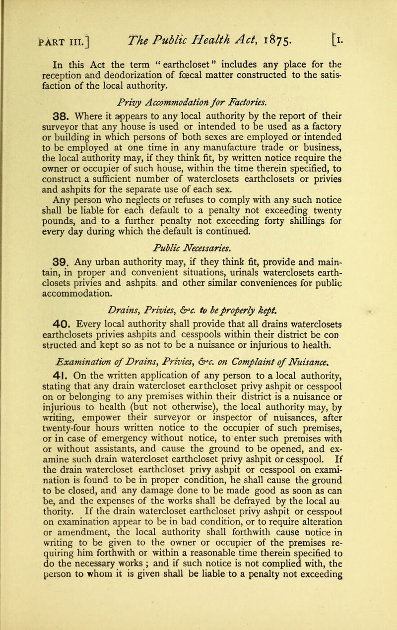 In this Act the term  earthcloset includes any place for the reception and deodorization of foecal matter constructed to the satis- faction of the local authority. Privy Accommodation for Factories. 38. Where it appears to any local authority by the report of their surveyor that any house is used or intended to be used as a factory or building in which persons of both sexes are employed or intended to be employed at one time in any manufacture trade or business, the local authority may, if they think fit, by written notice require the owner or occupier of such house, within the time therein specified, to construct a sufficient number of waterclosets earthclosets or privies and ashpits for the separate use of each sex. Any person who neglects or refuses to comply with any such notice shall be liable for each default to a penalty not exceeding twenty pounds, and to a further penalty not exceeding forty shillings for every day during which the default is continued. Public Necessaries. 39. Any urban authority may, if they think fit, provide and main- tain, in proper and convenient situations, urinals waterclosets earth- closets privies and ashpits, and other similar conveniences for public accommodation. Drains, Privies, ^^c. to be properly kept. 40. Every local authority shall provide that all drains waterclosets earthclosets privies ashpits and cesspools within their district be con structed and kept so as not to be a nuisance or injurious to health. Examination of Drains, Privies, 6^^. on Complaint of Nuisance^ 41. On the written application of any person to a local authority, stating that any drain watercloset earthcloset privy ashpit or cesspool on or belonging to any premises within their district is a nuisance or injurious to health (but not otherwise), the local authority may, by writing, empower their surveyor or inspector of nuisances, after twenty-four hours written notice to the occupier of such premises, or in case of emergency without notice, to enter such premises with or without assistants, and cause the ground to be opened, and ex- amine such drain watercloset earthcloset privy ashpit or cesspool. If the drain watercloset earthcloset privy ashpit or cesspool on exami- nation is found to be in proper condition, he shall cause the ground to be closed, and any damage done to be made good as soon as can be, and the expenses of the works shall be defrayed by the local au thority. If the drain watercloset earthcloset privy ashpit or cesspool on examination appear to be in bad condition, or to require alteration or amendment, the local authority shall forthwith cause notice in writing to be given to the owner or occupier of the premises re- quiring him forthwith or within a reasonable time therein specified to do the necessary works ; and if such notice is not complied with, the person to whom it is given shall be liable to a penalty not exceeding