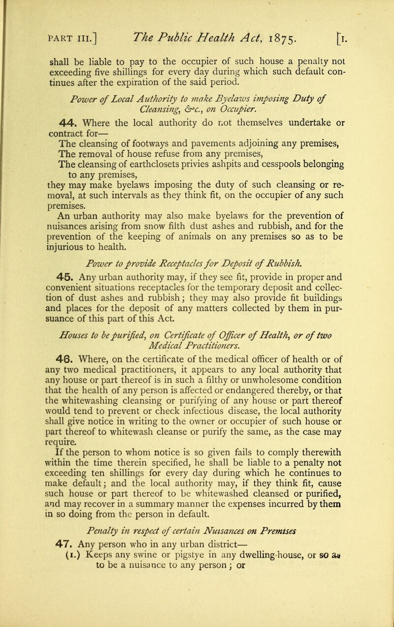 shall be liable to pay to the occupier of such house a penalty not exceeding five shilUngs for every day during which such default con- tinues after the expiration of the said period. Power of Local Authority to make Byelaws imposing Duty of Cleansing, 6^^., on Occupier. 44. Where the local authority do not themselves undertake or contract for— The cleansing of footways and pavements adjoining any premises, The removal of house refuse from any premises, The cleansing of earthclosets privies ashpits and cesspools belonging to any premises, they may make byelaws imposing the duty of such cleansing or re- moval, at such intervals as they think fit, on the occupier of any such premises. An urban authority may also make byelaws for the prevention of nuisances arising from snow filth dust ashes and rubbish, and for the prevention of the keeping of animals on any premises so as to be injurious to health. Power to provide Receptacles for Deposit of Ruhhish. 45. Any urban authority may, if they see fit, provide in proper and convenient situations receptacles for the temporary deposit and collec- tion of dust ashes and rubbish j they may also provide fit buildings and places for the deposit of any matters collected by them in pur- suance of this part of this Act. Houses to be purified, on Certificate of Ofiicer of Health, or of two Medical Practitioners. 46. Where, on the certificate of the medical officer of health or of any two medical practitioners, it appears to any local authority that any house or part thereof is in such a filthy or unwholesome condition that the health of any person is affected or endangered thereby, or that the whitewashing cleansing or purifying of any house or part thereof would tend to prevent or check infectious disease, the local authority shall give notice in writing to the owner or occupier of such house or part thereof to whitewash cleanse or purify the same, as the case may require. If the person to whom notice is so given fails to comply therewith within the time therein specified, he shall be liable to a penalty not exceeding ten shihings for every day during which he continues to make default; and the local authority may, if they think fit, cause such house or part thereof to be whitewashed cleansed or purified, and may recover in a summary manner the expenses incurred by them in so doing from the person in default. Penalty in respect of certain Nuisances on Premises 47. Any person who in any urban district— (i.) Keeps any swine or pigstye in any dwelling-house, or so to be a nuisance to any person; or