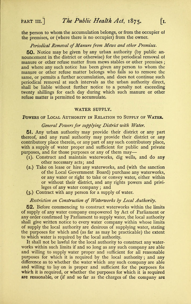 the person to whom the accumulation belongs, or from the occupier of the premises, or (where there is no occupier) from the owner. Periodical Removal of Manure from Mews and other Premises. 50. Notice may be given by any urban authority (by public an- nouncement in the district or otherwise) for the periodical removal of manure or other refuse matter from mews stables or other premises ; and where any such notice has been given any person to whom the manure or other refuse matter belongs who fails so to remove the same, or permits a further accumulation, and does not continue such periodical removal at such intervals as the urban authority direct, shall be liable without further notice to a penalty not exceeding twenty shillings for each day during which such manure or other refuse matter is permitted to accumulate. WATER SUPPLY. Powers of Local Authority in Relation to Supply of Water. General Powers for supplying District with Water, 51. Any urban authority may provide their district or any part thereof, and any rural authority may provide their district or any contributory place therein, or any part of any such contributory place, with a supply of water proper and sufficient for public and private purposes, and for those purposes or any of them may— (i). Construct and maintain waterworks, dig wells, and do any other necessary acts; and (2.) Take on lease or hire any waterworks, and (with the sanction of the Local Government Board) purchase any waterworks, or any water or right to take or convey water, either within or without their district, and any rights powers and privi- leges of any water company ; and (3.) Contract with any person for a supply of water. Restriction on Construction of Waterworks by Local Authority. 52. Before commencing to construct waterworks within the limits of supply of any water company empowered by Act of Parliament or any order confirmed by Parliament to supply water, the local authority shall give written notice to every water company within whose limits of supply the local authority are desirous of supplying water, stating the purposes for which and (as far as may be practicable) the extent to which water is required by the local authority. It shall not be lawful for the local authority to construct any water- works within such limits if and so long as any such company are able and willing to supply water proper and sufficient for all reasonable purposes for which it is required by the local authority; and any difference as to whether the water which any such company are able and wilHng to lay on is proper and sufficient for the purposes foi which it is required, or whether the purposes for which it is required are reasonable, or (if and so far as the charges of the company are