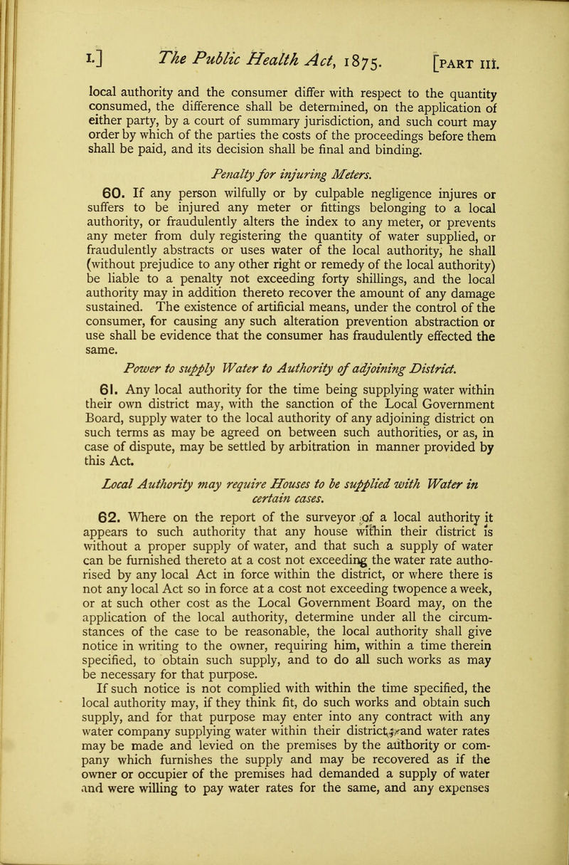 local authority and the consumer differ with respect to the quantity consumed, the difference shall be determined, on the application of either party, by a court of summary jurisdiction, and such court may order by which of the parties the costs of the proceedings before them shall be paid, and its decision shall be final and binding. Fefialty for injuring Meters. 60. If any person wilfully or by culpable negligence injures or suffers to be injured any meter or fittings belonging to a local authority, or fraudulently alters the index to any meter, or prevents any meter from duly registering the quantity of water supplied, or fraudulently abstracts or uses water of the local authority, he shall (without prejudice to any other right or remedy of the local authority) be liable to a penalty not exceeding forty shillings, and the local authority may in addition thereto recover the amount of any damage sustained. The existence of artificial means, under the control of the consumer, for causing any such alteration prevention abstraction or use shall be evidence that the consumer has fraudulently effected the same. Power to supply Water to Authority of adjoining District, 61. Any local authority for the time being supplying water within their own district may, with the sanction of the Local Government Board, supply water to the local authority of any adjoining district on such terms as may be agreed on between such authorities, or as, in case of dispute, may be settled by arbitration in manner provided by this Act. Local Authority may require Houses to he supplied with Water in certain cases. 62. Where on the report of the surveyor x£ a local authority it appears to such authority that any house wilhin their district is without a proper supply of water, and that such a supply of water can be furnished thereto at a cost not exceeding the water rate autho- rised by any local Act in force within the district, or where there is not any local Act so in force at a cost not exceeding twopence a week, or at such other cost as the Local Government Board may, on the application of the local authority, determine under all the circum- stances of the case to be reasonable, the local authority shall give notice in writing to the owner, requiring him, within a time therein specified, to obtain such supply, and to do all such works as may be necessary for that purpose. If such notice is not complied with within the time specified, the local authority may, if they think fit, do such works and obtain such supply, and for that purpose may enter into any contract with any water company supplying water within their district^^y^and water rates may be made and levied on the premises by the aiithority or com- pany which furnishes the supply and may be recovered as if the owner or occupier of the premises had demanded a supply of water and were willing to pay water rates for the same, and any expenses