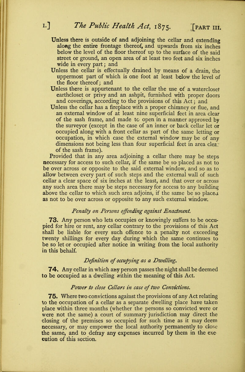 Unless there is outside of and adjoining the cellar and extending along the entire frontage thereof, and upwards from six inches below the level of the floor thereof up to the surface of the said street or ground, an open area of at least two feet and six inches wide in every part; and Unless the cellar is effectually drained by means of a drain, the uppermost part of which is one foot at least below the level of the floor thereof; and Unless there is appurtenant to the cellar the use of a watercloset earthcloset or privy and an ashpit, furnished with proper doors and coverings, according to the provisions of this Act; and Unless the cellar has a fireplace with a proper chimney or flue, and an external window of at least nine superficial feet in area clear of the sash frame, and made to open in a manner approved by the surveyor (except in the case of an inner or back cellar let or occupied along with a front cellar as part of the same letting or occupation, in which case the external window may be of any dimensions not being less than four superficial feet in area cleai of the sash frame). Provided that in any area adjoining a cellar there may be steps necessary for access to such cellar, if the same be so placed as not to be over across or opposite to the said external window, and so as to allow between every part of such steps and the external wall of such cellar a clear space of six inches at the least, and that over or across any such area there may be steps necessary for access to any building above the cellar to which such area adjoins, if the same be so placea as not to be over across or opposite to any such external window. Penalty on Persons offending against Enactment. 73. Any person who lets occupies or knowingly suffers to be occu- pied for hire or rent, any cellar contrary to the provisions of this Act shall be liable for every such offence to a penalty not exceeding twenty shillings for every day during which the same continues to be so let or occupied after notice in writing from the local authority in this behalf. Definition of occupying as a Dwelling, 74. Any cellar in which any person passes the night shall be deemed to be occupied as a dwelling m\Mm the meaning of this Act. Power to close Cellars in case of two Convictions. 75. Where two convictions agahist the provisions of any Act relating to the occupation of a cellar as a separate dwelling place have taken place within three months (whether the persons so convicted were or were not the same) a court of summary jurisdiction may direct the closing of the premises so occupied for such time as it may deem necessary, or may empower the local authority permanently to close the same, and to defray any expenses incurred by them in the exe- cution of this section.