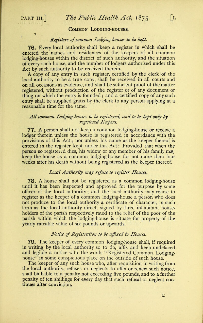 Common Lodging-houses. Registers of common Lodging-houses to be kept. 76. Every local authority shall keep a register in which shall be entered the names and residences of the keepers of all common lodging-houses within the district of such authority, and the situation of every such house, and the number of lodgers authorised under this Act by such authority to be received therein. A copy of any entry in such register, certified by the clerk of the local authority to be a true copy, shall be received in all courts and on all occasions as evidence, and shall be sufficient proof of the matter registered, without production of the register or of any document or thing on which the entry is founded; and a certified copy of any such entry shall be suppUed gratis by the clerk to any person applying at a reasonable time for the same. All common Lodging-houses to be registered, and to be kept only by registered Keepers. 77. A person shall not keep a common lodging-house or receive a lodger therein unless the house is registered in accordance with the provisions of this Act; nor unless his name as the keeper thereof is entered in the register kept under this Act: Provided that when th? person so registert d dies, his widow or any member of his family ma^ keep the house as a common lodging-house for not more than four weeks after his death without being registered as the keeper thereof. Local Authority may refuse to register Houses. 78. A house shall not be registered as a common lodging-house until it has been inspected and approved for the purpose by some officer of the local authority; and the local authority may refuse to register as the keeper of a common lodging-house a person who does not produce to the local authority a certificate of character, in such form as the local authority direct, signed by three inhabitant house- holders of the parish respectively rated to the relief of the poor of the parish within which the lodging-house is situate for property of the yearly rateable value of six pounds or upwards. Notice of Registration to be affixed to Houses. 79. The keeper of every common lodging-house shall, if required in writing by the local authority so to do, affix and keep undefaced and legible a notice with the words Registered Common Lodging- house in some conspicuous place on the outside of such house. The keeper of any such house who, after requisition in writing from the local authority, refuses or neglects to affix or renew such notice, shall be liable to a penalty not exceeding five pounds, and to a further penalty of ten shillings for every day that such refusal or neglect con- tinues after conviction. E