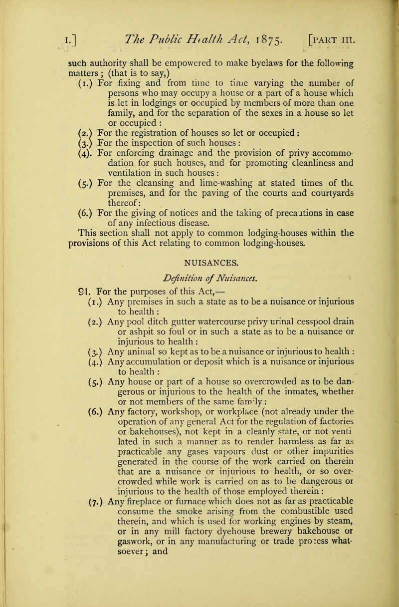 such authority shall be empowered to make byelaws for the following matters ; (that is to say,) (i.) For fixing and from time to time varying the number of persons who may occupy a house or a part of a house which is let in lodgings or occupied by members of more than one family, and for the separation of the sexes in a house so let or occupied : (2.^ For the registration of houses so let or occupied: (3.) For the inspection of such houses : (4). For enforcing drainage and the provision of privy accommo- dation for such houses, and for promoting cleanliness and ventilation in such houses : (5.) For the cleansing and lime-washing at stated times of the premises, and for the paving of the courts and courtyards thereof: (6.) For the giving of notices and the taking of precautions in case of any infectious disease. This section shall not apply to common lodging-houses within the provisions of this Act relating to common lodging-houses. NUISANCES. Definition of Nuisances. SI. For the purposes of this Act,— (i.) Any premises in such a state as to be a nuisance or injurious to health: (2.) Any pool ditch gutter watercourse privy urinal cesspool drain or ashpit so foul or in such a state as to be a nuisance or injurious to health: (3.) Any animal so kept as to be a nuisance or injurious to health : (4.) Any accumulation or deposit which is a nuisance or injurious to health : (5.) Any house or part of a house so overcrowded as to be dan- gerous or injurious to the health of the inmates, whether or not members of the same fam-'ly: (6.) Any factory, workshop, or workplace (not already under the operation of any general Act for the regulation of factories or bakehouses), not kept in a cleanly state, or not venti lated in such a manner as to render harmless as far as practicable any gases vapours dust or other impurities generated in the course of the work carried on therein that are a nuisance or injurious to health, or so over- crowded while work is carried on as to be dangerous or injurious to the health of those employed therein: (7.) Any fireplace or furnace which does not as far as practicable consume the smoke arising from the combustible used therein, and which is used for working engines by steam, or in any mill factory dyehouse brewery bakehouse or gaswork, or in any manufacturing or trade process what- soever; and