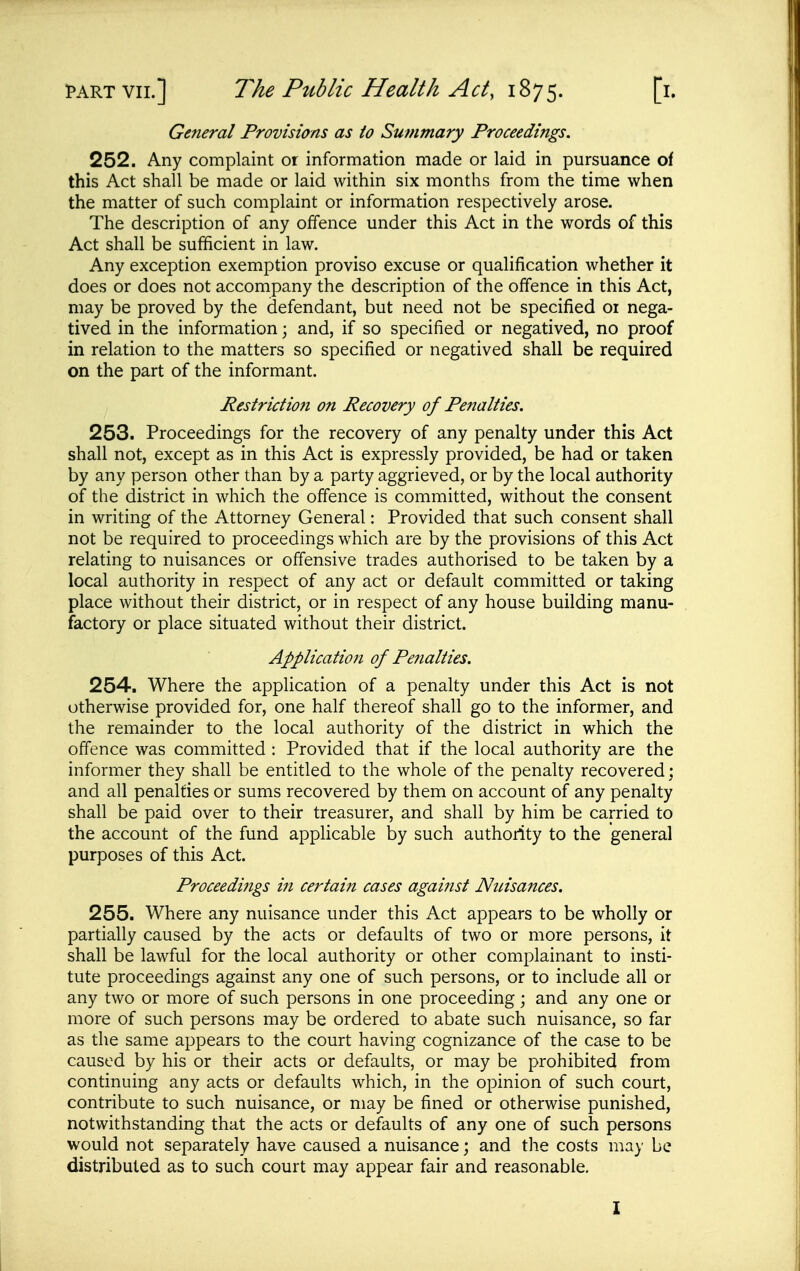 General Provisions as to Su?nmary Proceedings. 252. Any complaint or information made or laid in pursuance of this Act shall be made or laid within six months from the time when the matter of such complaint or information respectively arose. The description of any offence under this Act in the words of this Act shall be sufficient in law. Any exception exemption proviso excuse or qualification whether it does or does not accompany the description of the offence in this Act, may be proved by the defendant, but need not be specified or nega- tived in the information; and, if so specified or negatived, no proof in relation to the matters so specified or negatived shall be required on the part of the informant. Restriction on Recovery of Penalties. 253. Proceedings for the recovery of any penalty under this Act shall not, except as in this Act is expressly provided, be had or taken by any person other than by a party aggrieved, or by the local authority of the district in which the offence is committed, without the consent in writing of the Attorney General: Provided that such consent shall not be required to proceedings which are by the provisions of this Act relating to nuisances or offensive trades authorised to be taken by a local authority in respect of any act or default committed or taking place without their district, or in respect of any house building manu- factory or place situated without their district. Application of Penalties. 254. Where the application of a penalty under this Act is not otherwise provided for, one half thereof shall go to the informer, and the remainder to the local authority of the district in which the offence was committed : Provided that if the local authority are the informer they shall be entitled to the whole of the penalty recovered; and all penalties or sums recovered by them on account of any penalty shall be paid over to their treasurer, and shall by him be carried to the account of the fund applicable by such authority to the general purposes of this Act. Proceedi?igs in certain cases agaijist Nuisances. 255. Where any nuisance under this Act appears to be wholly or partially caused by the acts or defaults of two or more persons, it shall be lawful for the local authority or other complainant to insti- tute proceedings against any one of such persons, or to include all or any two or more of such persons in one proceeding; and any one or more of such persons may be ordered to abate such nuisance, so far as the same appears to the court having cognizance of the case to be caused by his or their acts or defaults, or may be prohibited from continuing any acts or defaults which, in the opinion of such court, contribute to such nuisance, or may be fined or otherwise punished, notwithstanding that the acts or defaults of any one of such persons would not separately have caused a nuisance; and the costs may be distributed as to such court may appear fair and reasonable. I