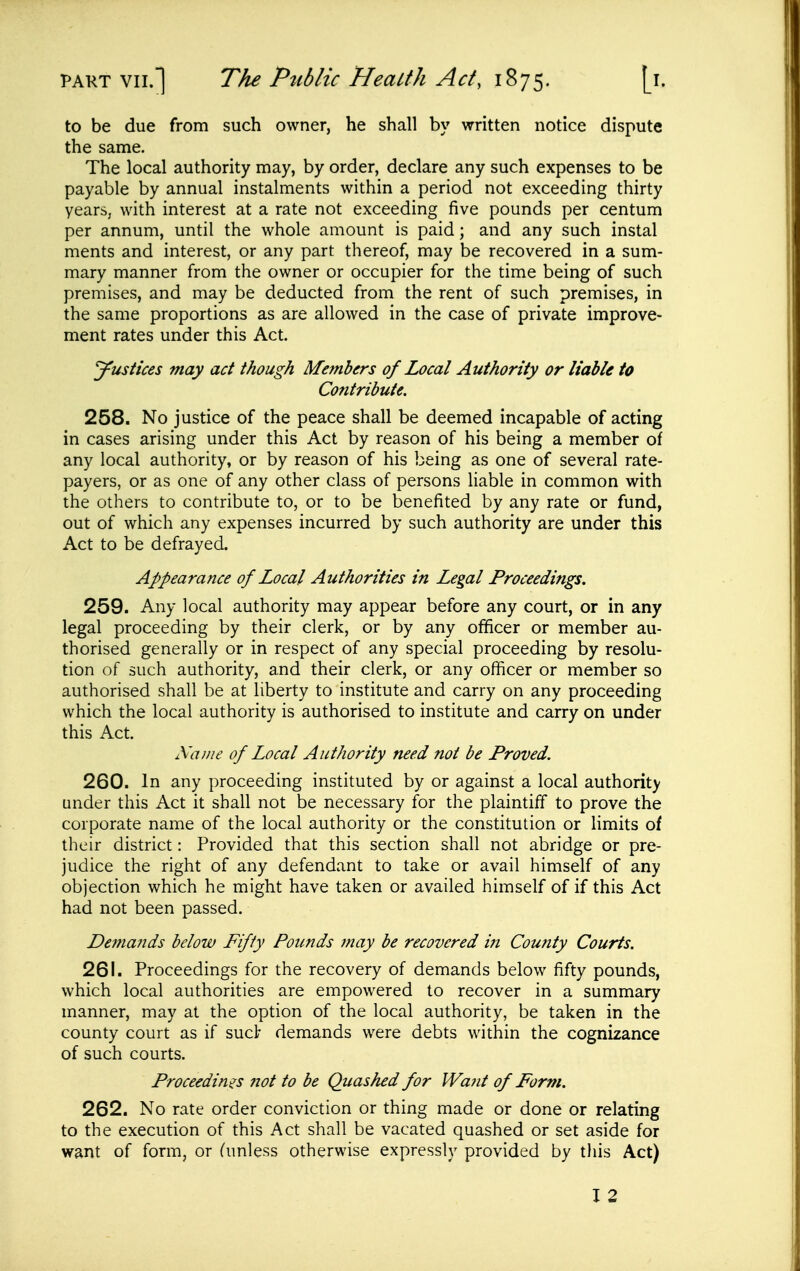 to be due from such owner, he shall by written notice dispute the same. The local authority may, by order, declare any such expenses to be payable by annual instalments within a period not exceeding thirty years, with interest at a rate not exceeding five pounds per centum per annum, until the whole amount is paid; and any such instal ments and interest, or any part thereof, may be recovered in a sum- mary manner from the owner or occupier for the time being of such premises, and may be deducted from the rent of such premises, in the same proportions as are allowed in the case of private improve- ment rates under this Act. Justices may act though Members of Local Authority or liable to Contribute. 258. No justice of the peace shall be deemed incapable of acting in cases arising under this Act by reason of his being a member of any local authority, or by reason of his being as one of several rate- payers, or as one of any other class of persons Hable in common with the others to contribute to, or to be benefited by any rate or fund, out of which any expenses incurred by such authority are under this Act to be defrayed. Appearance of Local Authorities in Legal Proceedings, 259. Any local authority may appear before any court, or in any legal proceeding by their clerk, or by any officer or member au- thorised generally or in respect of any special proceeding by resolu- tion of such authority, and their clerk, or any officer or member so authorised shall be at liberty to institute and carry on any proceeding which the local authority is authorised to institute and carry on under this Act Name of Local Authority need not be Proved. 260. In any proceeding instituted by or against a local authority under this Act it shall not be necessary for the plaintiff to prove the corporate name of the local authority or the constitution or limits of their district: Provided that this section shall not abridge or pre- judice the right of any defendant to take or avail himself of any objection which he might have taken or availed himself of if this Act had not been passed. De?fiands below Fifty Pounds may be recovered iii County Courts. 261. Proceedings for the recovery of demands below fifty pounds, which local authorities are empowered to recover in a summary manner, may at the option of the local authority, be taken in the county court as if suet demands were debts within the cognizance of such courts. Proceedings ?iot to be Quashed for Wa?it of Form. 262. No rate order conviction or thing made or done or relating to the execution of this Act shall be vacated quashed or set aside for want of form, or (unless otherwise expressly provided by tliis Act) I 2