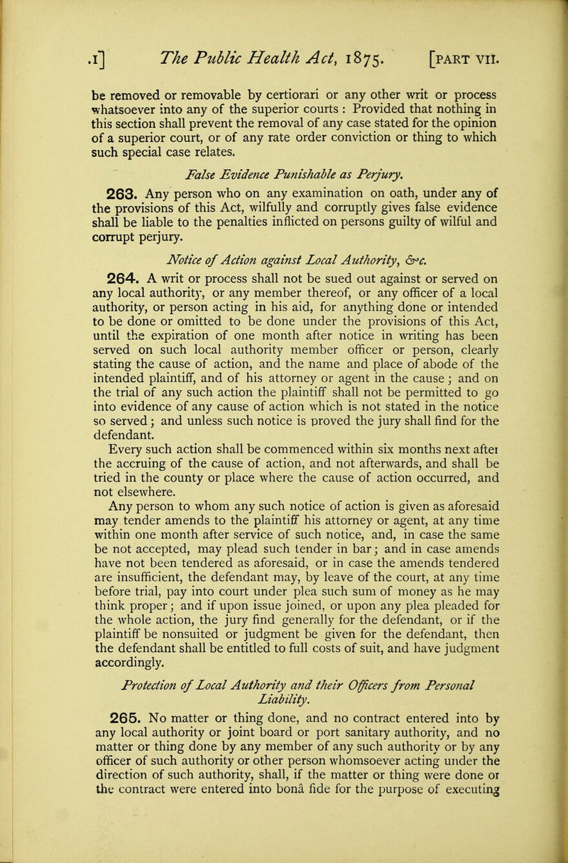 be removed or removable by certiorari or any other writ or process whatsoever into any of the superior courts : Provided that nothing in this section shall prevent the removal of any case stated for the opinion of a superior court, or of any rate order conviction or thing to which such special case relates. False Evidence Punishable as Perjury. 263. Any person who on any examination on oath, under any of the provisions of this Act, wilfully and corruptly gives false evidence shall be liable to the penalties inflicted on persons guilty of wilful and corrupt perjury. Notice of Action against Local Authority, 6^^. 264. A writ or process shall not be sued out against or served on any local authorit}-, or any member thereof, or any officer of a local authority, or person acting in his aid, for anything done or intended to be done or omitted to be done under the provisions of this Act, until the expiration of one month after notice in writing has been served on such local authority member officer or person, clearly stating the cause of action, and the name and place of abode of the intended plaintiff, and of his attorney or agent in the cause; and on the trial of any such action the plaintiff shall not be permitted to go into evidence of any cause of action which is not stated in the notice so served; and unless such notice is proved the jury shall find for the defendant. Every such action shall be commenced within six months next aftei the accruing of the cause of action, and not afterwards, and shall be tried in the county or place where the cause of action occurred, and not elsewhere. Any person to whom any such notice of action is given as aforesaid may tender amends to the plaintiff his attorney or agent, at any time within one month after service of such notice, and, in case the same be not accepted, may plead such tender in bar; and in case amends have not been tendered as aforesaid, or in case the amends tendered are insufficient, the defendant may, by leave of the court, at any time before trial, pay into court under plea such sum of money as he may think proper; and if upon issue joined, or upon any plea pleaded for the whole action, the jury find generally for the defendant, or if the plaintiff be nonsuited or judgment be given for the defendant, then the defendant shall be entitled to full costs of suit, and have judgment accordingly. Protection of Local Authority and their Officers from Personal Liability. 265. No matter or thing done, and no contract entered into by any local authority or joint board or port sanitary authority, and no matter or thing done by any member of any such authority or by any officer of such authority or other person whomsoever acting under the direction of such authority, shall, if the matter or thing were done or the contract were entered into bona fide for the purpose of executing