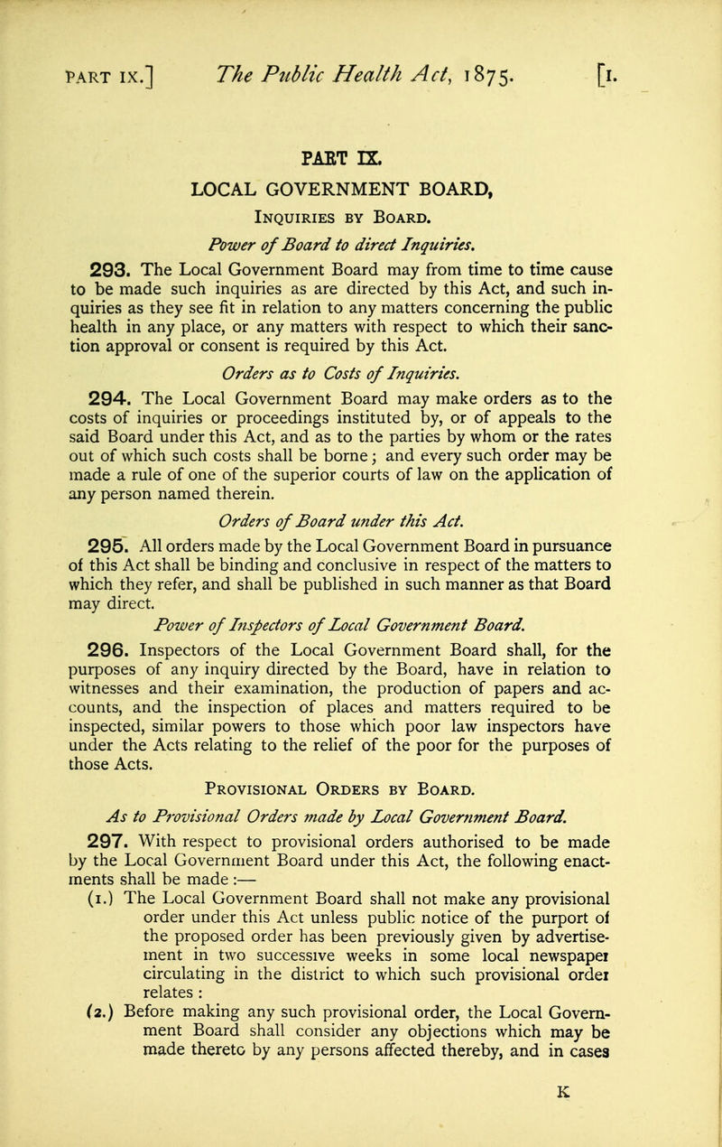 PAET rx. LOCAL GOVERNMENT BOARD, Inquiries by Board. Power of Board to direct Inquiries, 293. The Local Government Board may from time to time cause to be made such inquiries as are directed by this Act, and such in- quiries as they see fit in relation to any matters concerning the public health in any place, or any matters with respect to which their sanc- tion approval or consent is required by this Act. Orders as to Costs of Inquiries. 294. The Local Government Board may make orders as to the costs of inquiries or proceedings instituted by, or of appeals to the said Board under this Act, and as to the parties by whom or the rates out of which such costs shall be borne; and every such order may be made a rule of one of the superior courts of law on the application of any person named therein. Orders of Board under this Act. 295. All orders made by the Local Government Board in pursuance of this Act shall be binding and conclusive in respect of the matters to which they refer, and shall be published in such manner as that Board may direct. Power of Inspectors of Local Government Board. 296. Inspectors of the Local Government Board shall, for the purposes of any inquiry directed by the Board, have in relation to witnesses and their examination, the production of papers and ac- counts, and the inspection of places and matters required to be inspected, similar powers to those which poor law inspectors have under the Acts relating to the relief of the poor for the purposes of those Acts. Provisional Orders by Board. As to P7Vvisional Orders made by Local Government Board. 297. With respect to provisional orders authorised to be made by the Local Government Board under this Act, the following enact- ments shall be made :— (i.) The Local Government Board shall not make any provisional order under this Act unless public notice of the purport of the proposed order has been previously given by advertise- ment in two successive weeks in some local newspapei circulating in the district to which such provisional ordei relates : (2.) Before making any such provisional order, the Local Govern- ment Board shall consider any objections which may be made thereto by any persons affected thereby, and in cases K