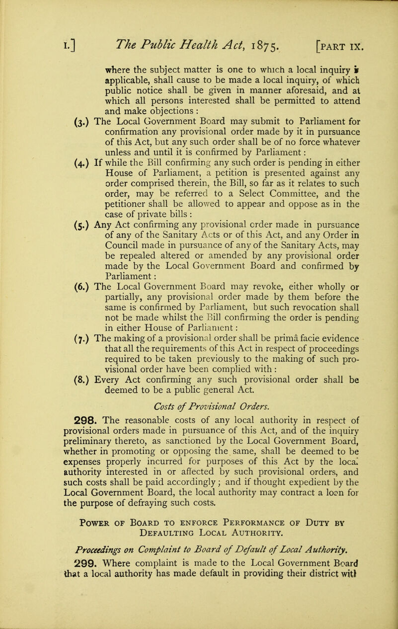 where the subject matter is one to which a local inquiry s applicable, shall cause to be made a local inquiry, of which public notice shall be given in manner aforesaid, and at which all persons interested shall be permitted to attend and make objections : (3.) The Local Government Board may submit to Parliament for confirmation any provisional order made by it in pursuance of this Act, but any such order shall be of no force whatever unless and until it is confirmed by ParHament: (4.) If while the Bill confirming any such order is pending in either House of Parliament, a petition is presented against any order comprised therein, the Bill, so far as it relates to such order, may be referred to a Select Committee, and the petitioner shall be allowed to appear and oppose as in the case of private bills : (5.) Any Act confirming any provisional order made in pursuance of any of the Sanitary Acts or of this Act, and any Order in Council made in pursuance of any of the Sanitary Acts, may be repealed altered or amended by any provisional order made by the Local Government Board and confirmed by Parliament: (6.) The Local Government Board may revoke, either wholly or partially, any provisional order made by them before the same is confirmed by Parliament, but such revocation shall not be made whilst the Bill confirming the order is pending in either House of Parliament: (7.) The making of a provisional order shall be prima facie evidence that all the requirements of this Act in respect of proceedings required to be taken previously to the making of such pro- visional order have been complied with : (8.) Every Act confirming any such provisional order shall be deemed to be a public general Act. Costs of Provisional Orders. 298. The reasonable costs of any local authority in respect of provisional orders made in pursuance of this Act, and of the inquiry preliminary thereto, as sanctioned by the Local Government Board, whether in promoting or opposing the . same, shall be deemed to be expenses properly incurred for purposes of this Act by the loca[ authority interested in or affected by such provisional orders, and such costs shall be paid accordingly; and if thought expedient by the Local Government Board, the local authority may contract a lo^n for the purpose of defraying such costs. Power of Board to enforce Performance of Duty by Defaulting Local Authority. Proceedings on Complaint to Board of Default of Local Authority. 299. Where complaint is made to the Local Government Board Uiat a local authority has made default in providing their district witl