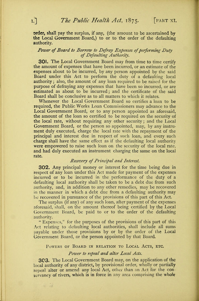 order, shall pay the surplus, if any, (the amount to be ascertained by the Local Government Board,) to or to the order of the defaulting authority. Power of Board to Borrow to Defray Expenses of performing Duty of Defaulting Authority. 301. The Local Government Board may from time to time certify the amount of expenses that have been incurred, or an estimate of the expenses about to be incurred, by any person appointed by the said Board under this Act to perform the duty of a defaulting local authority; also, the amount of any loan required to be raised for the purpose of defraying any expenses that have been so incurred, or are estimated as about to be incurred; and the certificate of the said Board shall be conclusive as to all matters to which it relates. Whenever the Local Government Board so certifies a loan to be required, the Public Works Loan Commissioners may advance to the Local Government Board, or to any person appointed as aforesaid, the amount of the loan so certified to be required on the security of the local rate, without requiring any other security; and the Local Government Board, or the person so appointed, may, by any instru- ment duly executed, charge the local rate with the repayment of the principal and interest due in respect of such loan, and every such charge shall have the same effect as if the defaulting local authority were empowered to raise such loan on the security of the local rate, and had duly executed an instrument charging the same on the local rate. Recovery of Principal and Interest. 302. Any principal money or interest for the time being due in respect of any loan under this Act made for payment of the expenses incurred or to be incurred in the performance of the duty of a defaulting local authority shall be taken to be a debt due from such authority, and, in addition to any other remedies, may be recovered in the manner in which a debt due from a defaulting authority may be recovered in pursuance of the provisions of this part of this Act. The surplus (if any) of any such loan, after payment of the expenses aforesaid, shall, on the amount thereof being certified by the Local Government Board, be paid to or to the order of the defaulting authority.  Expenses, for the purposes of the provisions of this part of this Act relating to defaulting local authorities, shall include all sums payable under those provisions by or by the order of the Local Government Board, or the person appointed by that Board. Powers of Board in relation to Local Acts, etc. Power to repeal and alter Local Acts. 303. The Local Government Board may, on the application of the local authority of any district, by provisional order, wholly or partially repeal alter or amend any local Act, other than an Act for the con- servancy of rivers, which is in force in any area comprising the whole