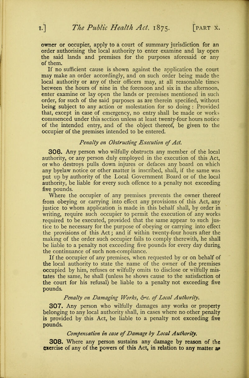 owner or occupier, apply to a court of summary jurisdiction for an order authorising the local authority to enter examine and lay open the said lands and premises for the purposes aforesaid or any of them. If no sufficient cause is shown against the application the court may make an order accordingly, and on such order being made the local authority or any of their officers may, at all reasonable times between the hours of nine in the forenoon and six in the afternoon, enter examine or lay open the lands or premises mentioned in such order, for such of the said purposes as are therein specified, without being subject to any action or molestation for so doing : Provided that, except in case of emergency, no entry shall be made or works commenced under this section unless at least twenty-four hours notice of the intended entry, and of the object thereof, be given to the occupier of the premises intended to be entered. Penalty on Obstructing Execution of Act. 306. Any person who wilfully obstructs any member of the local authority, or any person duly employed in the execution of this Act, or who destroys pulls down injures or defaces any board on which any byelaw notice or other matter is inscribed, shall, if the same was put up by authority of the Local Government Board or of the local authority, be liable for every such offence to a penalty not exceeding five pounds. Where the occupier of any premises prevents the owner thereof from obeying or carrying into effect any provisions of this Act, any justice to whom application is made in this behalf shall, by order in writing, require such occupier to permit the execution of any works required to be executed, provided that the same appear to such jus- tice to be necessary for the purpose of obeying or carrying into effect the provisions of this Act; and if within twenty-four hours after the making of the order such occupier fails to comply therewith, he shall be liable to a penalty not exceeding five pounds for every day during the continuance of such non-compliance. If the occupier of any premises, when requested by or on behalf of the local authority to state the name of the owner of the premises occupied by him, refuses or wilfully omits to disclose or wilfully mis- tates the same, he shall (unless he shows cause to the satisfaction of the court for his refusal) be liable to a penalty not exceeding five pounds. Penalty on Damaging Works^ 6^^. of Local Authority. 307. Any person who wilfully damages any works or property belonging to any local authority shall, in cases where no other penalty is provided by this Act, be liable to a penalty not exceeding five pounds. Compensation in case of Damage by Local Authority. 308. Where any person sustains any damage by reason of the exercise of any of the powers of this Act, in relation to any matter