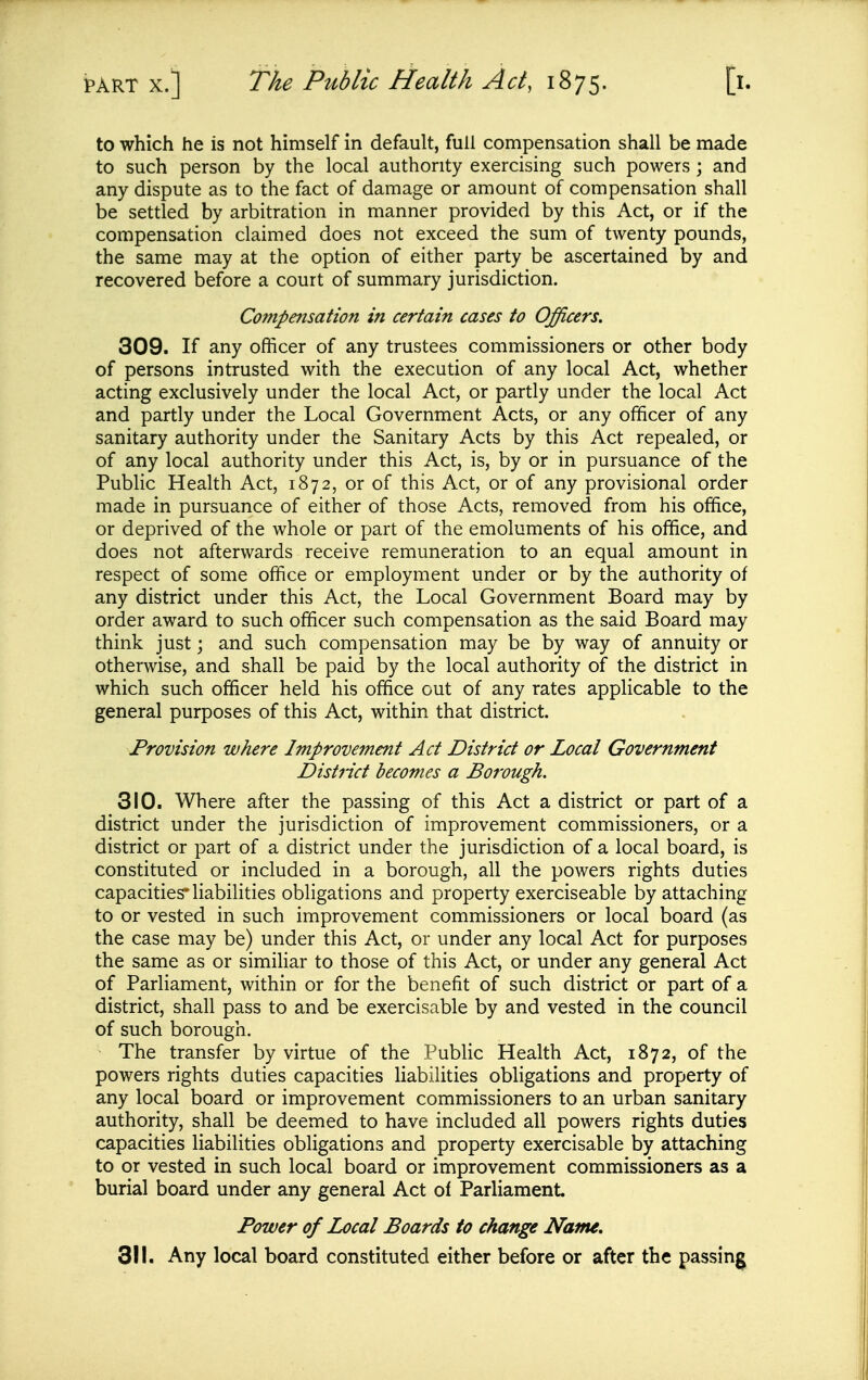 to which he is not himself in default, full compensation shall be made to such person by the local authority exercising such powers ; and any dispute as to the fact of damage or amount of compensation shall be settled by arbitration in manner provided by this Act, or if the compensation claimed does not exceed the sum of twenty pounds, the same may at the option of either party be ascertained by and recovered before a court of summary jurisdiction. Compensation in certain cases to Officers. 309. If any officer of any trustees commissioners or other body of persons intrusted with the execution of any local Act, whether acting exclusively under the local Act, or partly under the local Act and partly under the Local Government Acts, or any officer of any sanitary authority under the Sanitary Acts by this Act repealed, or of any local authority under this Act, is, by or in pursuance of the Public Health Act, 1872, or of this Act, or of any provisional order made in pursuance of either of those Acts, removed from his office, or deprived of the whole or part of the emoluments of his office, and does not afterwards receive remuneration to an equal amount in respect of some office or employment under or by the authority of any district under this Act, the Local Government Board may by order award to such officer such compensation as the said Board may think just; and such compensation may be by way of annuity or otherwise, and shall be paid by the local authority of the district in which such officer held his office out of any rates applicable to the general purposes of this Act, within that district. Provision where Improvement Act District or Local Government District becomes a Borough. 310. Where after the passing of this Act a district or part of a district under the jurisdiction of improvement commissioners, or a district or part of a district under the jurisdiction of a local board, is constituted or included in a borough, all the powers rights duties capacities'liabilities obligations and property exerciseable by attaching to or vested in such improvement commissioners or local board (as the case may be) under this Act, or under any local Act for purposes the same as or simiHar to those of this Act, or under any general Act of Parliament, within or for the benefit of such district or part of a district, shall pass to and be exercisable by and vested in the council of such borough. The transfer by virtue of the Public Health Act, 1872, of the powers rights duties capacities liabilities obligations and property of any local board or improvement commissioners to an urban sanitary authority, shall be deemed to have included all powers rights duties capacities liabilities obligations and property exercisable by attaching to or vested in such local board or improvement commissioners as a burial board under any general Act of Parliament Power of Local Boards to change Name, 311. Any local board constituted either before or after the passing