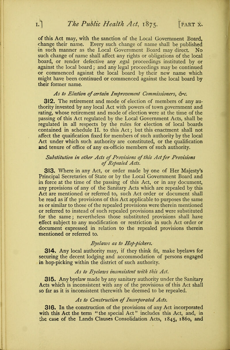 of this Act may, with the sanction of the Local Government Board, change their name. Every such change of name shall be published In such manner as the Local Government Board may direct. No such change of name shall affect any rights or obligations of the local board, or render defective any .egal proceedings instituted by or against the local board; and any legal proceedings may be continued or commenced against the local board by their new name which might have been continued or commenced against the local board by their former name. As to Election of certain Improvement Commissioners^ &*c. 312. The retirement and mode of election of members of any au- thority invested by any local Act with powers of town government and rating, whose retirement and mode of election were at the time of the passing of this Act regulated by the Local Government Acts, shall be regulated in all respects by the rules for election of local boards contained in schedule II. to this Act; but this enactment shall not affect the quaification fixed for members of such authority by the local Act under which such authority are constituted, or the qualification and tenure of ofiEice of any ex-ofiicio members of such authority. Substitution in other Acts of Provisions of this Act for Provisions of Repealed Acts. 313. Where in any Act, or order made by one of Her Majesty's Principal Secretaries of State or by the Local Government Board and in force at the time of the passing of this Act, or in any document, any provisions of any of the Sanitary Acts which are repealed by this Act are mentioned or referred to, such Act order or document shall be read as if the provisions of this Act applicable to purposes the same as or similar to those of the repealed provisions were therein mentioned or referred to instead of such repealed provisions and were substituted for the same; nevertheless those substituted provisions shall have effect subject to any modification or restriction in such Act order or document expressed in relation to the repealed provisions therein mentioned or referred to. Byelaws as to Hop-pickers, 314. Any local authority may, if they think fit, make byelaws for securing the decent lodging and accommodation of persons engaged in hop-picking within the district of such authority. As to Byelaws inconsistent with this Act. 315. Any byelaw made by any sanitary authority under the Sanitary Acts which is inconsistent with any of the provisions of this Act shall so far as it is inconsistent therewith be deemed to be repealed. As to Construction of Incorporated Acts. 316. In the construction of the provisions of any Act incorporated with this Act the term *' the special Act includes this Act, and, in the case of the Lands Clauses Consolidation Acts, 1845, i860, and