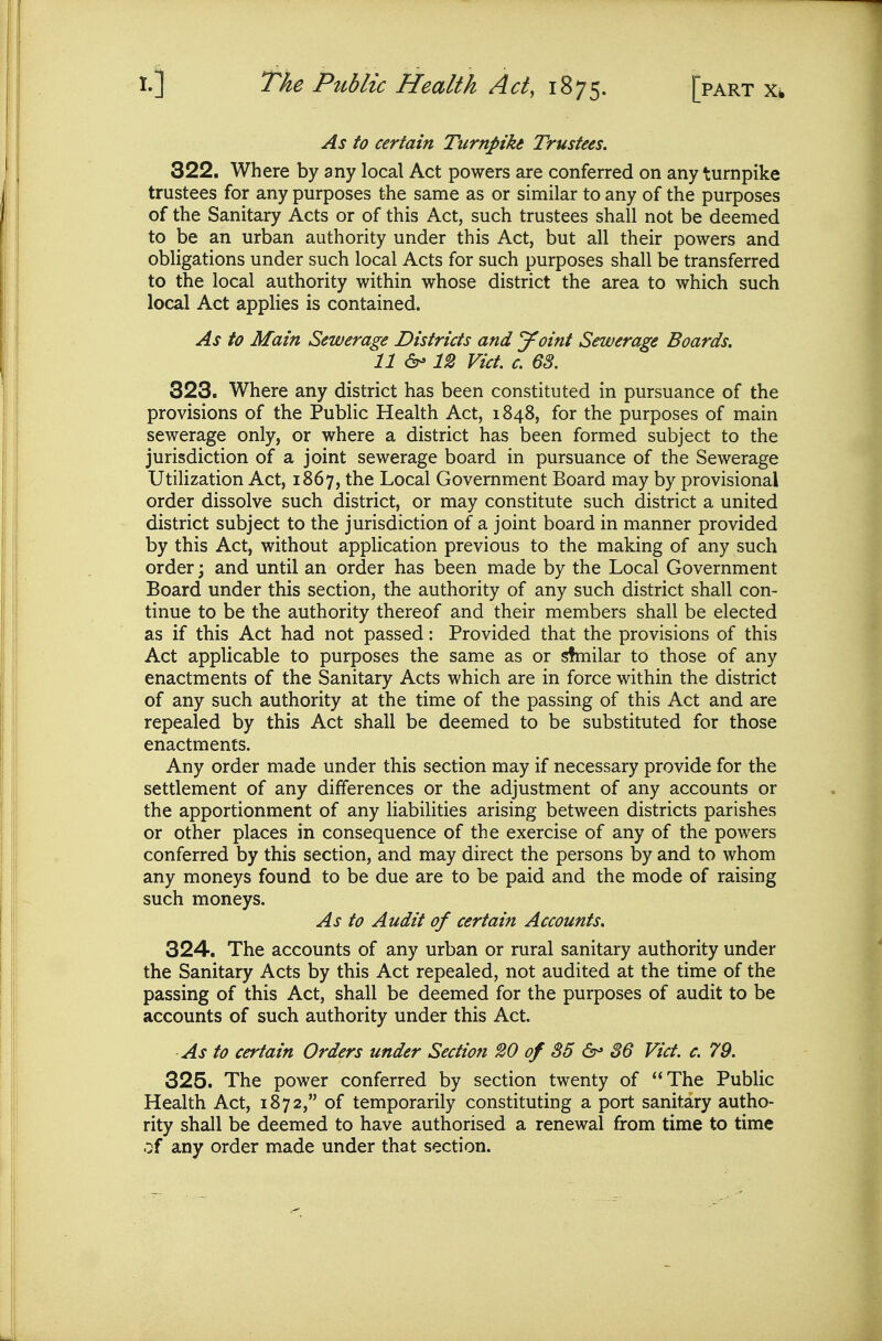As to certain Turnpike Trustees. 322. Where by any local Act powers are conferred on any turnpike trustees for any purposes the same as or similar to any of the purposes of the Sanitary Acts or of this Act, such trustees shall not be deemed to be an urban authority under this Act, but all their powers and obligations under such local Acts for such purposes shall be transferred to the local authority within whose district the area to which such local Act applies is contained. As to Main Sewerage Districts and ydnt Sewerage Boards. 11 12 Vict. c. 63. 323. Where any district has been constituted in pursuance of the provisions of the Public Health Act, 1848, for the purposes of main sewerage only, or where a district has been formed subject to the jurisdiction of a joint sewerage board in pursuance of the Sewerage UtiHzation Act, 1867, the Local Government Board may by provisional order dissolve such district, or may constitute such district a united district subject to the jurisdiction of a joint board in manner provided by this Act, without application previous to the making of any such order; and until an order has been made by the Local Government Board under this section, the authority of any such district shall con- tinue to be the authority thereof and their members shall be elected as if this Act had not passed: Provided that the provisions of this Act applicable to purposes the same as or similar to those of any enactments of the Sanitary Acts which are in force within the district of any such authority at the time of the passing of this Act and are repealed by this Act shall be deemed to be substituted for those enactments. Any order made under this section may if necessary provide for the settlement of any differences or the adjustment of any accounts or the apportionment of any liabilities arising between districts parishes or other places in consequence of the exercise of any of the powers conferred by this section, and may direct the persons by and to whom any moneys found to be due are to be paid and the mode of raising such moneys. As to Audit of certain Accounts. 324. The accounts of any urban or rural sanitary authority under the Sanitary Acts by this Act repealed, not audited at the time of the passing of this Act, shall be deemed for the purposes of audit to be accounts of such authority under this Act. As to certain Orders under Section 20 of 35 6- 86 Vict. c. 79. 325. The power conferred by section twenty of The Public Health Act, 1872, of temporarily constituting a port sanitary autho- rity shall be deemed to have authorised a renewal from time to time of any order made under that section.