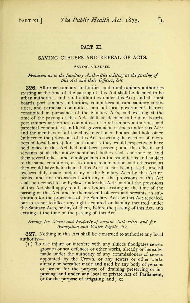 PAET XL SAVING CLAUSES AND REPEAL OF ACTS. Saving Clauses. Provision as to the Sanitary Authorities existing at the passing of this Act and their Officers^ 326. AH urban sanitary authorities and rural sanitary authorities existing at the time of the passing of this Act shall be deemed to be urban authorities and rural authorities under this Act; and all joint boards, port sanitary authorities, committees of rural sanitary autho- rities, and parochial committees, and all local government districts constituted in pursuance of the Sanitary Acts, and existing at the time of the passing of this Act, shall be deemed to be joint boards, port sanitary authorities, committees of rural sanitary authorities, and parochial committees, and local government districts under this Act \ and the members of all the above-mentioned bodies shall hold office (subject to the provisions of this Act respecting the election of mem- bers of local boards) for such time as they would respectively have held office if this Act had not been passed; and the officers and servants of all the above-mentioned bodies shall continue to hold their several offices and employments on the same terms and subject to the same conditions, as to duties remuneration and otherwise, as they would have held them if this Act had not been passed; and all byelaws duly made under any of the Sanitary Acts by this Act re- pealed and not inconsistent with any of the provisions of this Act shall be deemed to be byelaws under this Act; and all the provisions of this Act shall apply to all such bodies existing at the time of the passing of this Act, and to their several officers and servants, in sub- stitution for the provisions of the Sanitary Acts by this Act repealed, but so as not to affect any right acquired or liability incurred under the Sanitary Acts, or any of them, before the passing of this Act, and existing at the time of the passing of this Act. Saving for Works and Property of certain Authorities, and for Navigation and Water Rights, d^c. 327. Nothing in this Act shall be construed to authorise any local authority— (i.) To use injure or interfere with any sluices floodgates sewers groynes or sea defences or other works, already or hereafter made under the authority of any commissioners of sewers appointed by the Crown, or any sewers or other works already or hereafter made and used by any body of persons or person for the purpose of draining preserving or im- proving land under any local or private Act of Parliament, or for the purpose of irrigating land; or