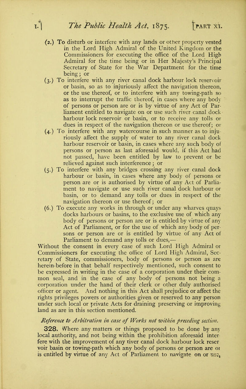 (2.) To disturb or interfere with any lands or other property vested in the Lord High Admiral of the United Kingdom or the Commissioners for executing the office of the Lord High Admiral for the time being or in Her Majesty's Principal Secretary of State for the War Depaitment for the time being; or (3.) To interfere with any river canal dock harbour lock reser\ oir or basin, so as to injuriously affect the navigation thereon, or the use thereof, or to interfere with any towing-path so as to interrupt the traffic thereof, in cases where any bod}' of persons or person are or is by virtue of any Act of Par- liament entitled to navigate on or use such river canal dock harbour lock reservoir or basin, or to receive any tolls or dues in respect of the navigation thereon or use thereof; or (4.) To interfere with any watercourse in such manner as to inju- riously affect the supply of water to any river canal dock harbour reservoir or basin, in cases where any such body of persons or person as last aforesaid would, if this Act had not passed, have been entitled by law to prevent or be relieved against such interference; or (5.) To interfere with any bridges crossing any river canal dock harbour or basin, in cases where any body of persons or person are or is authorised by virtue of any Act of Parlia- ment to navigate or use such river canal dock harbour or basin, or to demand any tolls or dues in respect of the navigation thereon or use thereof; or (6.) To execute any works in through or under any wharves quays docks harbours or basins, to the exclusive use of which any body of persons or person are or is entitled by virtue of any Act of Parliament, or for the use of which any body of per- sons or person are or is entitled by virtue of any Act of Parliament to demand any tolls or dues,— Without the consent in every case of such Lord High Admiral or Commissioners for executing the office of Lord High Admiral, Sec- retary of State, commissioners, body of persons or person as are herein-before in that behalf respectively mentioned, such consent to be expressed in writing in the case of a corporation under their com- mon seal, and in the case of any body of persons not being a corporation under the hand of their clerk or other duly authorised officer or agent. And nothing in this Act shall prejudice or affect the rights privileges powers or authorities given or reserved to any person under such local or private Acts for draining preserving or improving land as are in this section mentioned. Reference to Arbitration in case of Works not within preceding section. 328. Where any matters or things proposed to be done by any local authority, and not being within the prohibition aforesaid inter- fere with the improvement of any river canal dock harbour lock reser voir basin or towing-path which any body of persons or person are or is entitled by virtue of any Act of Parliament to navigate on or uso,