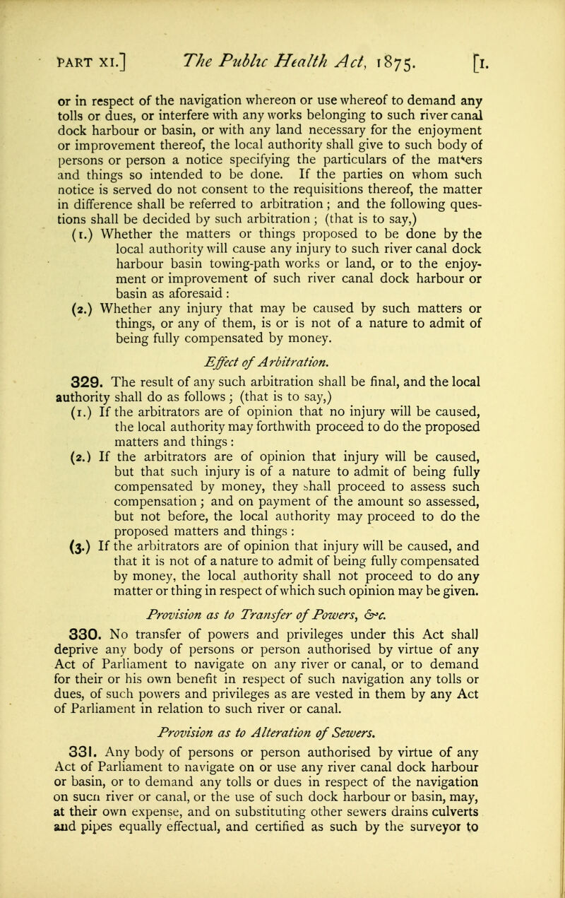 or in respect of the navigation whereon or use whereof to demand any tolls or dues, or interfere with any works belonging to such river canal dock harbour or basin, or with any land necessary for the enjoyment or improvement thereof, the local authority shall give to such body of persons or person a notice specifying the particulars of the maters and things so intended to be done. If the parties on whom such notice is served do not consent to the requisitions thereof, the matter in difference shall be referred to arbitration ; and the following ques- tions shall be decided by such arbitration; (that is to say,) (i.) Whether the matters or things proposed to be done by the local authority will cause any injury to such river canal dock harbour basin towing-path works or land, or to the enjoy- ment or improvement of such river canal dock harbour or basin as aforesaid: (2.) Whether any injury that may be caused by such matters or things, or any of them, is or is not of a nature to admit of being fully compensated by money. Effect of Arbitration. 329. The result of any such arbitration shall be final, and the local authority shall do as follows; (that is to say,) (i.) If the arbitrators are of opinion that no injury will be caused, the local authority may forthwith proceed to do the proposed matters and things: (2.) If the arbitrators are of opinion that injury will be caused, but that such injury is of a nature to admit of being fully compensated by money, they bhall proceed to assess such compensation; and on payment of the amount so assessed, but not before, the local authority may proceed to do the proposed matters and things : (3.) If the arbitrators are of opinion that injury will be caused, and that it is not of a nature to admit of being fully compensated by money, the local authority shall not proceed to do any matter or thing in respect of which such opinion may be given. Provision as to Transfer of Powers^ ^c. 330. No transfer of powers and privileges under this Act shall deprive any body of persons or person authorised by virtue of any Act of Parliament to navigate on any river or canal, or to demand for their or his own benefit in respect of such navigation any tolls or dues, of such powers and privileges as are vested in them by any Act of Parliament in relation to such river or canal. Provision as to Alteration of Sewers, 331. Any body of persons or person authorised by virtue of any Act of Parliament to navigate on or use any river canal dock harbour or basin, or to demand any tolls or dues in respect of the navigation on SUCH river or canal, or the use of such dock harbour or basin, may, at their own expense, and on substituting other sewers drains culverts and pipes equally effectual, and certified as such by the surveyor to