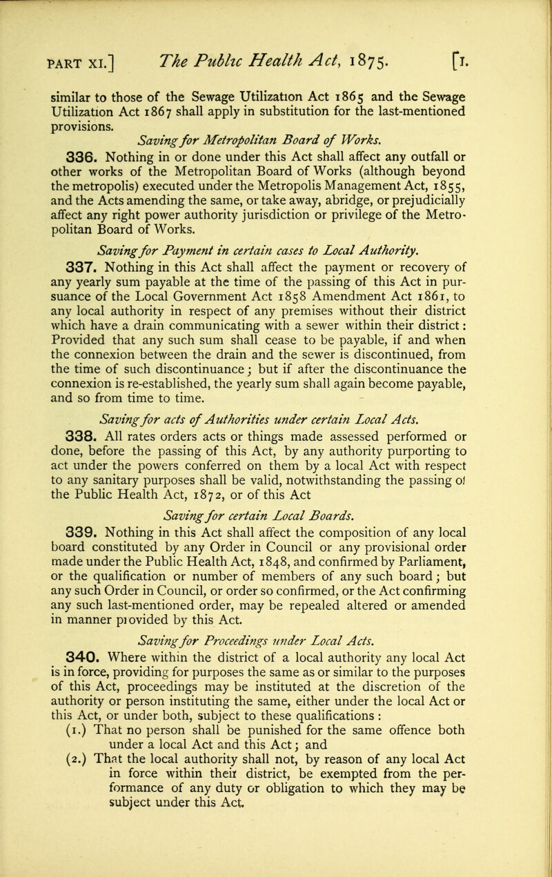 similar to those of the Sewage Utilization Act 1865 and the Sewage Utilization Act 1867 shall apply in substitution for the last-mentioned provisions. Saving for Metropolitan Board of Works. 336. Nothing in or done under this Act shall affect any outfall or other works of the Metropolitan Board of Works (although beyond the metropolis) executed under the Metropolis Management Act, 1855, and the Acts amending the same, or take away, abridge, or prejudicially affect any right power authority jurisdiction or privilege of the Metro- politan Board of Works. Saving for Payment in certain cases to Local Authority. 337. Nothing in this Act shall affect the payment or recovery of any yearly sum payable at the time of the passing of this Act in pur- suance of the Local Government Act 1858 Amendment Act 1861, to any local authority in respect of any premises without their district which have a drain communicating with a sewer within their district: Provided that any such sum shall cease to be payable, if and when the connexion between the drain and the sewer is discontinued, from the time of such discontinuance; but if after the discontinuance the connexion is re-established, the yearly sum shall again become payable, and so from time to time. Saving for acts of Authorities under certain Local Acts. 338. All rates orders acts or things made assessed performed or done, before the passing of this Act, by any authority purporting to act under the powers conferred on them by a local Act with respect to any sanitary purposes shall be valid, notwithstanding the passing oJ the Public Health Act, 1872, or of this Act Saving for certain Local Boards. 339. Nothing in this Act shall affect the composition of any local board constituted by any Order in Council or any provisional order made under the Public Health Act, 1848, and confirmed by Parliament, or the qualification or number of members of any such board; but any such Order in Council, or order so confirmed, or the Act confirming any such last-mentioned order, may be repealed altered or amended in manner pi ovided by this Act. Saving for Proceedings uiider Local Acts. 340. Where within the district of a local authority any local Act is in force, providing for purposes the same as or similar to the purposes of this Act, proceedings may be instituted at the discretion of the authority or person instituting the same, either under the local Act or this Act, or under both, subject to these qualifications : (i.) That no person shall be punished for the same offence both under a local Act and this Act; and (2.) That the local authority shall not, by reason of any local Act in force within their district, be exempted from the per- formance of any duty or obligation to which they may be subject under this Act