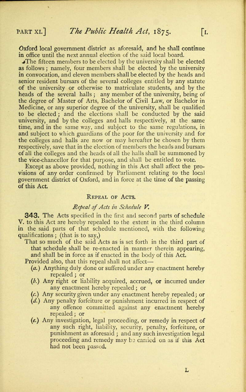 Oxford local government district as aforesaid, and he shall continue in office until the next annual election of the said local board. ^The fifteen members to be elected by the university shall be elected as follows; namely, four members shall be elected by the university in convocation, and eleven members shall be elected by the heads and senior resident bursars of the several colleges entitled by any statute of the university or otherwise to matriculate students, and by the heads of the several halls ; any member of the university, being of the degree of Master of Arts, Bachelor of Civil Law, or Bachelor in Medicine, or any superior degree of the university, shall be qualified to be elected; and the elections shall be conducted by the said university, and by the colleges and halls respectively, at the same time, and in the same way, and subject to the same regulations, in and subject to which guardians of the poor for the university and for the colleges and halls are now or may hereafter be chosen by them respectively, save that in the election of members the heads and bursars of all the colleges and the heads of all the halls shall be summoned by the vice-chancellor for that purpose, and shall be entitled to vote. Except as above provided, nothing in this Act shall affect the pro- visions of any order confirmed by Parliament relating to the local government district of Oxford, and in force at the time of the passing of this Act. Repeal of Acts. Repeal of Acts in Schedule V. 343. The Acts specified in the first and second parts of schedule V. to this Act are hereby repealed to the extent in the third column in the said parts of that schedule mentioned, with the following qualifications ; (that is to say,) That so much of the said Acts as is set forth in the third part of that schedule shall be re-enacted in manner therein appearing, and shall be in force as if enacted in the body of this Act. Provided also, that this repeal shall not affect— {a.) Anything duly done or suffered under any enactment hereby repealed; or (^.) Any right or liability acquired, accrued, or incurred under any enactment hereby repealed; or (^.) Any security given under any enactment hereby repealed; or {d.) Any penalty forfeiture or punishment incurred in respect of any offence committed against any enactment hereby repealed; or {e.) Any invesdgation, legal proceeding, or remedy in respect of any such right, liability, security, penalty, forfeiture, or punishment as aforesaid ; and any such investigation legal proceeding and remedy may b 2 can led on as if this Act had not been passed. L