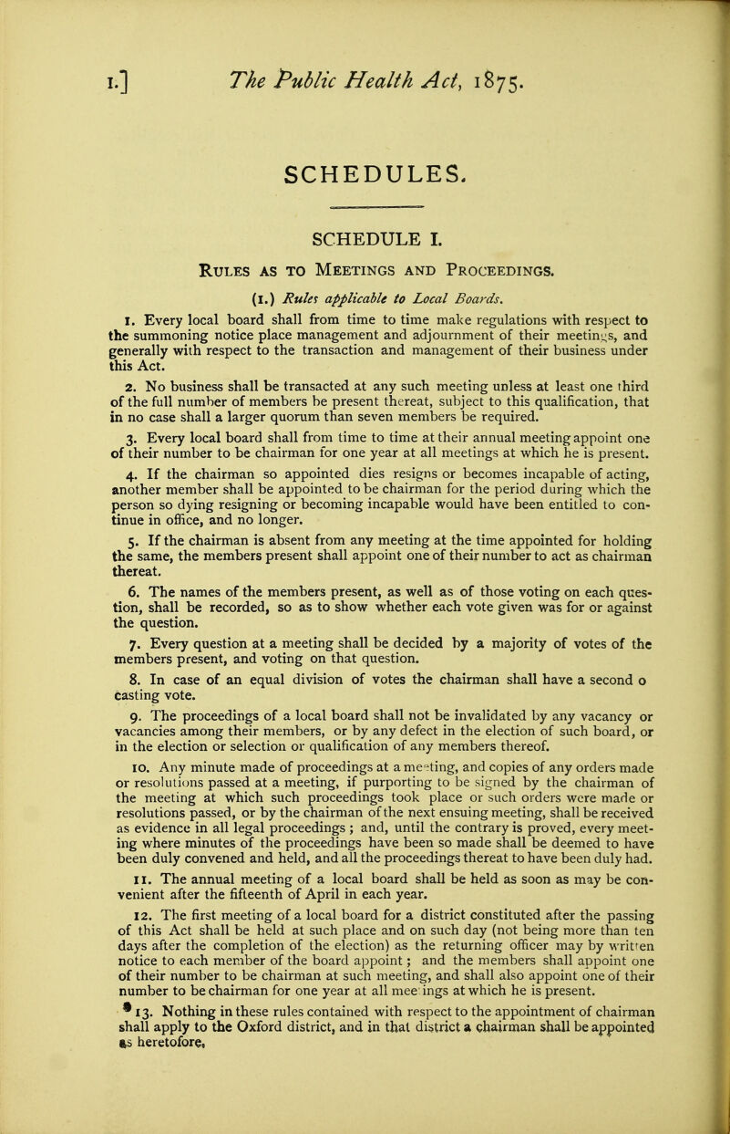 SCHEDULES- SCHEDULE I. Rules as to Meetings and Proceedings. (l.) Rule^ applicable to Local Boards. 1. Every local board shall from time to time make regulations with respect to the summoning notice place management and adjournment of their meetin^^s, and generally with respect to the transaction and management of their business under this Act. 2. No business shall be transacted at any such meeting unless at least one third of the full number of members be present thereat, subject to this qualification, that in no case shall a larger quorum than seven members be required. 3. Every local board shall from time to time at their annual meeting appoint one of their number to be chairman for one year at all meetings at which he is present. 4. If the chairman so appointed dies resigns or becomes incapable of acting, another member shall be appointed to be chairman for the period during which the person so dying resigning or becoming incapable would have been entitled to con- tinue in office, and no longer. 5. If the chairman is absent from any meeting at the time appointed for holding the same, the members present shall appoint one of their number to act as chairman thereat. 6. The names of the members present, as well as of those voting on each ques- tion, shall be recorded, so as to show whether each vote given was for or against the question. 7. Every question at a meeting shall be decided by a majority of votes of the members present, and voting on that question. 8. In case of an equal division of votes the chairman shall have a second o casting vote. 9. The proceedings of a local board shall not be invalidated by any vacancy or vacancies among their members, or by any defect in the election of such board, or in the election or selection or qualification of any members thereof. 10. Any minute made of proceedings at a meeting, and copies of any orders made or resolutions passed at a meeting, if purporting to be signed by the chairman of the meeting at which such proceedings took place or such orders were made or resolutions passed, or by the chairman of the next ensuing meeting, shall be received as evidence in all legal proceedings ; and, until the contrary is proved, every meet- ing where minutes of the proceedings have been so made shall be deemed to have been duly convened and held, and all the proceedings thereat to have been duly had. 11. The annual meeting of a local board shall be held as soon as may be con- venient after the fifteenth of April in each year. 12. The first meeting of a local board for a district constituted after the passing of this Act shall be held at such place and on such day (not being more than ten days after the completion of the election) as the returning officer may by writren notice to each member of the board appoint; and the members shall appoint one of their number to be chairman at such meeting, and shall also appoint one of their number to be chairman for one year at all mee ings at which he is present. * 13. Nothing in these rules contained with respect to the appointment of chairman shall apply to the Oxford district, and in that district a gbairman shall be appointed fts heretofore.