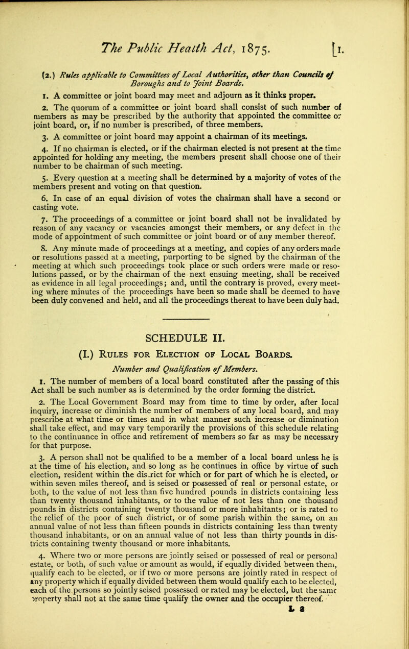 (2.) RuUs applicable to Committees of Local Authorities^ other than Councils oj Boroughs and to Joint Boards. 1. A committee or joint board may meet and adjourn as it thinks proper. 2. The quorum of a committee or joint board shall consist of such number of members as may be prescribed by the authority that appointed the committee or joint board, or, if no number is prescribed, of three members. 3. A committee or joint board may appoint a chairman of its meetings. 4. If no chairman is elected, or if the chairman elected is not present at the time appointed for holding any meeting, the members present shall choose one of their number to be chairman of such meeting. 5. Every question at a meeting shall be determined by a majority of votes of the members present and voting on that question. 6. In case of an equal division of votes the chairman shall have a second or casting vote. 7. The proceedings of a committee or joint board shall not be invalidated by reason of any vacancy or vacancies amongst their members, or any defect in the mode of appointment of such committee or joint board or of any member thereof. 8. Any minute made of proceedings at a meeting, and copies of any orders made or resolutions passed at a meeting, purporting to be signed by the chairman of the meeting at vi^hich such proceedings took place or such orders were made or reso- hitions passed, or by the chairman of the next ensuing meeting, shall be received as evidence in all legal proceedings; and, until the contrary is proved, every meet- ing where minutes of the proceedings have been so made shall be deemed to have been duly convened and held, and all the proceedings thereat to have been duly had. SCHEDULE II. (I.) Rules for Election of Local Boards. Number and Qualification of Members. 1. The number of members of a local board constituted after the passing of this Act shall be such number as is determined by the order forming the district. 2. The Local Government Board may from time to time by order, after local inquiry, increase or diminish the number of members of any local board, and may prescribe at what time or times and in what manner such increase or diminution shall take effect, and may vary temporarily the provisions of this schedule relating to the continuance in office and retirement of members so far as may be necessary for that purpose. 3. A person shall not be qualified to be a member of a local board unless he is at the time of his election, and so long as he continues in office by virtue of such election, resident within the dis .rict for which or for part of which he is elected, or within seven miles thereof, and is seised or possessed of real or personal estate, or both, to the value of not less than five hundred pounds in districts containing less than twenty thousand inhabitants, or to the value of not less than one thousand pounds in districts containing twenty thousand or more inhabitants; or is rated to the relief of the poor of such district, or of some parish within the same, on an annual value of not less than fifteen pounds in districts containing less than twenty thousand inhabitants, or on an annual value of not less than thirty pounds in dis- tricts containing twenty thousand or more inhabitants. 4. Where two or more persons are jointly seised or possessed of real or personal estate, or both, of such value or amount as would, if equally divided between them, (qualify each to be elected, or if two or more persons are jointly rated in respect of any property which if equally divided between them would qualify each to be elected, each of the persons so jointly seised possessed or rated may be elected, but the same Property shall not at the same time qualify the owner and the occupier thereof. ' L 8