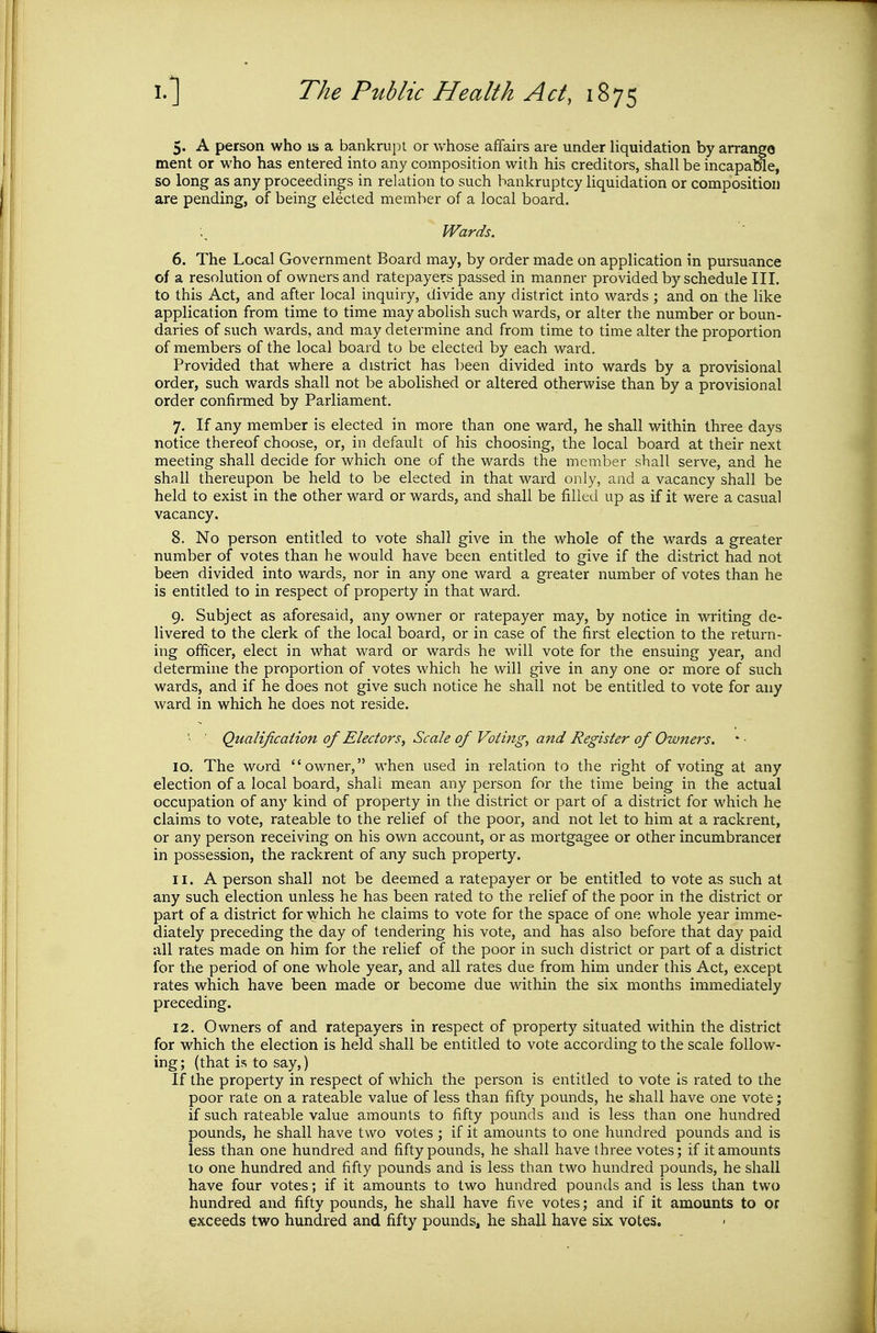 5. A person who is a bankrupt or whose affairs are under liquidation by arrange ment or who has entered into any composition with his creditors, shall be incapaKe, so long as any proceedings in relation to such bankruptcy liquidation or composition are pending, of being elected member of a local board. Wards. 6. The Local Government Board may, by order made on application in pursuance of a resolution of owners and ratepayers passed in manner provided by schedule III. to this Act, and after local inquiry, divide any district into wards ; and on the like application from time to time may abolish such wards, or alter the number or boun- daries of such wards, and may determine and from time to time alter the proportion of members of the local board to be elected by each ward. Provided that where a district has been divided into wards by a provisional order, such wards shall not be abolished or altered otherwise than by a provisional order confirmed by Parliament. 7. If any member is elected in more than one ward, he shall within three days notice thereof choose, or, in default of his choosing, the local board at their next meeting shall decide for which one of the wards the member shall serve, and he shall thereupon be held to be elected in that ward only, and a vacancy shall be held to exist in the other ward or wards, and shall be filled up as if it were a casual vacancy. 8. No person entitled to vote shall give in the whole of the wards a greater number of votes than he would have been entitled to give if the district had not been divided into wards, nor in any one ward a greater number of votes than he is entitled to in respect of property in that ward. 9. Subject as aforesaid, any owner or ratepayer may, by notice in writing de- livered to the clerk of the local board, or in case of the first election to the return- ing officer, elect in what ward or wards he will vote for the ensuing year, and determine the proportion of votes which he will give in any one or more of such wards, and if he does not give such notice he shall not be entitled to vote for any ward in which he does not reside. '• ■ Qualification of Electors, Scale of Voting, and Register of Owners. 10. The word owner, when used in relation to the right of voting at any election of a local board, shall mean any person for the time being in the actual occupation of any kind of property in the district or part of a district for which he claims to vote, rateable to the relief of the poor, and not let to him at a rackrent, or any person receiving on his own account, or as mortgagee or other incumbrancer in possession, the rackrent of any such property. 11. A person shall not be deemed a ratepayer or be entitled to vote as such at any such election unless he has been rated to the relief of the poor in the district or part of a district for which he claims to vote for the space of one whole year imme- diately preceding the day of tendering his vote, and has also before that day paid all rates made on him for the relief of the poor in such district or part of a district for the period of one whole year, and all rates due from him under this Act, except rates which have been made or become due within the six months immediately preceding. 12. Owners of and ratepayers in respect of property situated within the district for which the election is held shall be entitled to vote according to the scale follow- ing; (that is to say,) If the property in respect of which the person is entitled to vote is rated to the poor rate on a rateable value of less than fifty pounds, he shall have one vote; if such rateable value amounts to fifty pounds and is less than one hundred pounds, he shall have two votes ; if it amounts to one hundred pounds and is less than one hundred and fifty pounds, he shall have three votes; if it amounts to one hundred and fifty pounds and is less than two hundred pounds, he shall have four votes; if it amounts to two hundred pounds and is less than two hundred and fifty pounds, he shall have five votes; and if it amounts to or exceeds two hundred and fifty pounds, he shall have six votes.