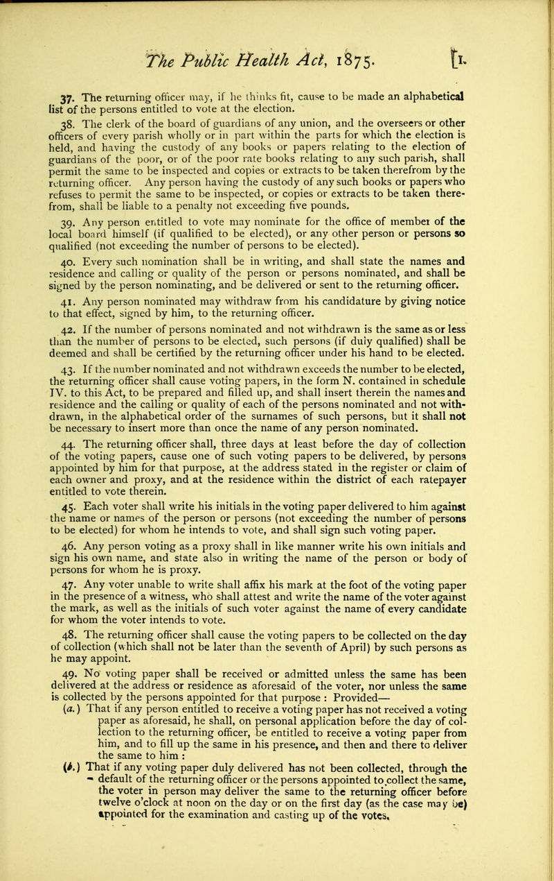 37. The returning ofiicer may, if he thinks fit, cause to be made an alphabetical list of the persons entitled to vote at the election. 38. The clerk of the board of guardians of any union, and the overseers or other officers of every parish wholly or in part within the parts for which the election is held, and having the custody of any books or papers relating to the election of guardians of the poor, or of the poor rate books relating to any such parish, shall permit the same to be inspected and copies or extracts to be taken therefrom by the returning officer. Any person having the custody of any such books or papers who refuses to permit the same to be inspected, or copies or extracts to be taken there- from, shall be liable to a penalty not exceeding five pounds. 39. Any person entitled to vote may nominate for the office of member of the local board himself (if qualified to be elected), or any other person or persons so qualified (not exceeding the number of persons to be elected). 40. Every such nomination shall be in writing, and shall state the names and residence and calling or quality of the person or persons nominated, and shall be signed by the person nominating, and be delivered or sent to the returning officer. 41. Any person nominated may withdraw from his candidature by giving notice to that effect, signed by him, to the returning officer. 42. If the number of persons nominated and not withdrawn is the same as or less than the number of persons to be elected, such persons (if duly qualified) shall be deemed and shall be certified by the returning officer under his hand to be elected. 43. If the number nominated and not withdrawn exceeds the number to be elected, the returning officer shall cause voting papers, in the form N. contained in schedule TV. to this Act, to be prepared and filled up, and shall insert therein the names and residence and the calling or quality of each of the persons nominated and not with- drawn, in the alphabetical order of the surnames of such persons, but it shall not be necessary to insert more than once the name of any person nominated. 44. The returning officer shall, three days at least before the day of collection of the voting papers, cause one of such voting papers to be delivered, by persons appointed by him for that purpose, at the address stated in the register or claim of each owner and proxy, and at the residence within the district of each ratepayer entitled to vote therein. 45. Each voter shall write his initials in the voting paper delivered to him against the name or names of the person or persons (not exceeding the number of persons to be elected) for whom he intends to vote, and shall sign such voting paper. 46. Any person voting as a proxy shall in like manner write his own initials and sign his own name, and state also in writing the name of the person or body of persons for whom he is proxy. 47. Any voter unable to write shall affix his mark at the foot of the voting paper in the presence of a witness, who shall attest and write the name of the voter against the mark, as well as the initials of such voter against the name of every candidate for whom the voter intends to vote. 48. The returning officer shall cause the voting papers to be collected on the day of collection (which shall not be later than the seventh of April) by such persons as he may appoint. 49. No voting paper shall be received or admitted unless the same has been delivered at the address or residence as aforesaid of the voter, nor unless the same is collected by the persons appointed for that purpose : Provided— [a.) That if any person entitled to receive a voting paper has not received a voting paper as aforesaid, he shall, on personal application before the day of col- lection to the returning officer, be entitled to receive a voting paper from him, and to fill up the same in his presence, and then and there to deliver the same to him : That if any voting paper duly delivered has not been collected, through the - default of the returning officer or the persons appointed to collect the same, the voter in person may deliver the same to the returning officer before twelve o'clock at noon on the day or on the first day (as the case ma y be) appointed for the examination and casting up of the votes.