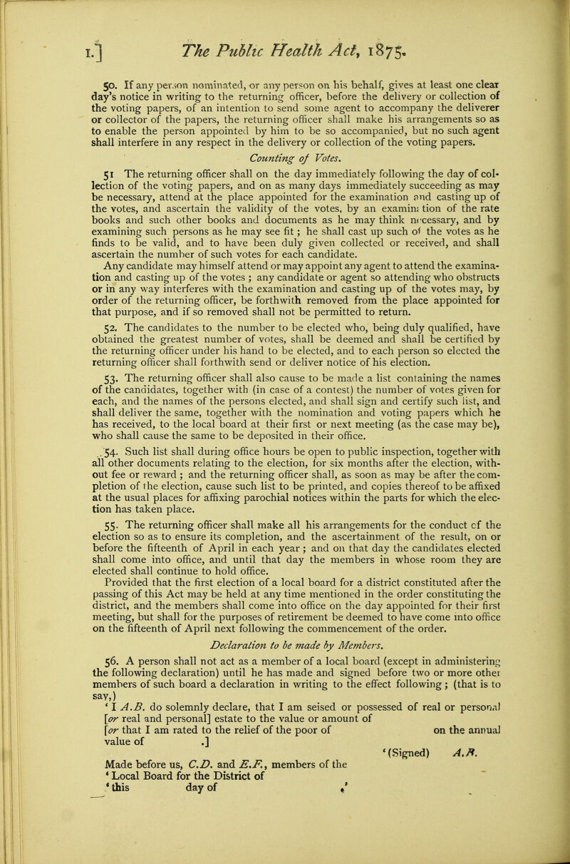 50. If any person nominated, or any person on his behalf, gives at least one clear day's notice in writing to the returning officer, before the delivery or collection of the voting papers, of an intention to send some agent to accompany the deliverer or collector of the papers, the returning officer shall make his arrangements so as to enable the person appointed by him to be so accompanied, but no such agent shall interfere in any respect in the delivery or collection of the voting papers. Counting of Votes. 51 The returning officer shall on the day immediately following the day of col- lection of the voting papers, and on as many days immediately succeeding as may be necessary, attend at the place appointed for the examination find casting up of the votes, and ascertain the validity of the votes, by an examin; tion of the rate books and such other books and documents as he may think necessary, and by examining such persons as he may see fit; he shall cast up such of the votes as he finds to be valid, and to have been duly given collected or received, and shall ascertain the number of such votes for each candidate. Any candidate may himself attend or may appoint any agent to attend the examina- tion and casting up of the votes ; any candidate or agent so attending who obstructs or in any way interferes with the examination and casting up of the votes may, by order of the returning officer, be forthwith removed from the place appointed for that purpose, and if so removed shall not be permitted to return. 52. The candidates to the number to be elected who, being duly qualified, have obtained the greatest number of votes, shall be deemed and shall be certified by the returning officer under his hand to be elected, and to each person so elected the returning officer shall forthwith send or deliver notice of his election. 53. The returning officer shall also cause to be made a list containing the names of the candidates, together with (in case of a contest) the number of votes given for each, and the names of the persons elected, and shall sign and certify such list, and shall deliver the same, together with the nomination and voting papers which he has received, to the local board at their first or next meeting (as the case may be), who shall cause the same to be deposited in their office. . ■54- Such list shall during office hours be open to public inspection, together with all other documents relating to the election, for six months after the election, with- out fee or reward ; and the returning officer shall, as soon as may be after the com- pletion of the election, cause such list to be printed, and copies thereof to be affixed at the usual places for affixing parochial notices within the parts for which the elec- tion has taken place. 55. The returning officer shall make all his arrangements for the conduct of the election so as to ensure its completion, and the ascertainment of the result, on or before the fifteenth of April in each year ; and on that day the candidates elected shall come into office, and until that day the members in whose room they are elected shall continue to hold office. Provided that the first election of a local board for a district constituted after the passing of this Act may be held at any time mentioned in the order constituting the district, and the members shall come into office on the day appointed for their first meeting, but shall for the purposes of retirement be deemed to have come into office on the fifteenth of April next following the commencement of the order. Declaration to be made by Members. 56. A person shall not act as a member of a local board (except in administering the folloMdng declaration) until he has made and signed before two or more other members of such board a declaration in writing to the effect following; (that is to say,) ' 1 A.B. do solemnly declaie, that I am seised or possessed of real or persona) [or real and personal] estate to the value or amount of [or that I am rated to the relief of the poor of on the annual value of .] '(Signed) A.B. Made before us, CD. and E.F., members of the * Local Board for the District of * this day of ,*