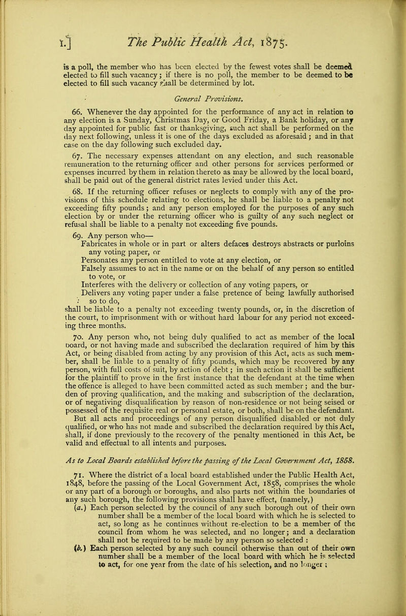 is a poll, the member who has been elected by the fewest votes shall be deemcA elected to fill such vacancy; if there is no poll, the member to be deemed to be elected to fill such vacancy rjiall be determined by lot. General Provisions. 66. Whenever the day appointed for the performance of any act in relation to any election is a Sunday, Christmas Day, or Good Friday, a Bank holiday, or any day appointed for public fast or thanksgiving, such act shall be performed on the day next following, unless it is one of the days excluded as aforesaid; and in that case on the day following such excluded day. 67. The necessary expenses attendant on any election, and such reasonable remuneration to the returning officer and other persons for services performed or expenses incurred by them in relation thereto as may be allowed by the local board, shall be paid out of the general district rates levied under this Act. 68. If the returning officer refuses or neglects to comply with any of the pro- visions of this schedule relating to elections, he shall be liable to a penalty not exceeding fifty pounds; and any person employed for the purposes of any such election by or under the returning officer who is guilty of any such neglect oi refusal shall be liable to a penalty not exceeding five pounds. 69. Any person who— Fabricates in whole or in part or alters defaces destroys abstracts or purloins any voting paper, or Personates any person entitled to vote at any election, or Falsely assumes to act in the name or on the behalf of any person so entitled to vote, or Interferes with the delivery or collection of any voting papers, or Delivers any voting paper under a false pretence of being lawfully authorised so to do, shall be liable to a penalty not exceeding twenty pounds, or, in the discretion of the court, to imprisonment with or without hard labour for any period not exceed- ing three months. 70. Any person who, not being duly qualified to act as member of the local board, or not having made and subscribed the declaration required of him by this Act, or being disabled from acting by any provision of this Act, acts as such mem- ber, shall be liable to a penalty of fifty pounds, which may be recovered by any person, with full costs of suit, by action of debt; in such action it shall be sufficient for the plaintiff to prove in the first instance that the defendant at the time when the offence is alleged to have been committed acted as such member ; and the bur- den of proving qualification, and the making and subscription of the declaration, or of negativing disqualification by reason of non-residence or not being seised or possessed of the requisite real or personal estate, or both, shall be on the defendant. But all acts and proceedings of any person disqualified disabled or not duly qualified, or who has not made and subscribed the declaration required by this Act, shall, if done previously to the recovery of the penalty mentioned in this Act, be valid and effectual to all intents and purposes. As to Local Boards established before the passing of the Local Government Act, 1858. 71. Where the district of a local board established under the Public Health Act, 1848, before the passing of the Local Government Act, 1858, comprises the whole or any part of a borough or boroughs, and also parts not within the boundaries ot any such borough, the following provisions shall have effect, (namely,) \a.) Each person selected by the council of any such borough out of their own number shall be a member of the local board with which he is selected to act, so long as he continues without re-election to be a member of the council from whom he was selected, and no longer; and a declaration shall not be required to be made by any person so selected : {b.) Each person selected by any such council otherwise than out of their own number shall be a member of the local board with which he is selected to act, for one year from the date of his selection, and no longer ;