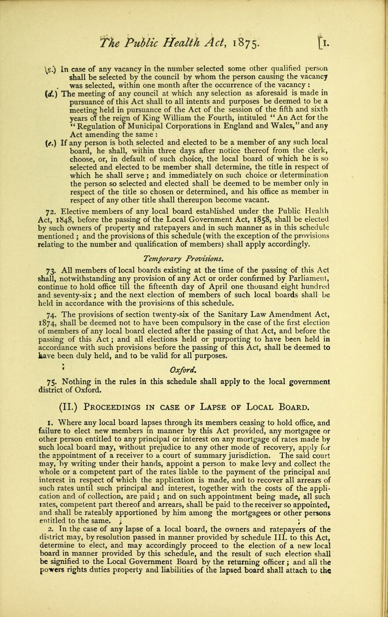 \S.) In case of any vacancy in the number selected some other qualified person shall be selected by the council by whom the person causing the vacancy was selected, within one month after the occurrence of the vacancy : (</.) The meeting of any council at which any selection as aforesaid is made in pursuance of this Act shall to all intents and purposes be deemed to be a meeting held in pursuance of the Act of the session of the fifth and sixth years of the reign of King William the Fourth, intituled An Act for the ** Regulation of Municipal Corporations in England and Wales, and any Act amending the same : (^.) If any person is both selected and elected to be a member of any such local board, he shall, within three days after notice thereof from the clerk, choose, or, in default of such choice, the local board of which he is so selected and elected to be member shall determine, the title in respect of which he shall serve ; and immediately on such choice or determination the person so selected and elected shall be deemed to be member only in respect of the title so chosen or determined, and his office as member in respect of any other title shall thereupon become vacant. 72. Elective members of any local board established under the Public Health Act, 1848, before the passing of the Local Government Act, 1858, shall be elected by such owners of property and ratepayers and in such manner as in this schedule mentioned ; and the provisions of this schedule (with the exception of the provisions relating to the number and qualification of members) shall apply accordingly. Temporary Provisions. 73. All members of local boards existing at the time of the passing of this Act shall, notwithstanding any provision of any Act or order confirmed by Parliament, continue to hold office till the fifteenth day of April one thousand eight hundred and seventy-six; and the next election of members of such local boards shall be held in accordance with the provisions of this schedule. 74. The provisions of section twenty-six of the Sanitary Law Amendment Act, 1874, shall be deemed not to have been compulsory in the case of the first election of members of any local board elected after the passing of that Act, and before the passing of this Act; and all elections held or purporting to have been held in accordance with such provisions before the passing of this Act, shall be deemed to kave been duly held, and to be valid for all purposes. Oxford, 75. Nothing in the rules in this schedule shall apply to the local government district of Oxford. (II.) Proceedings in case of Lapse of Local Board. 1. Where any local board lapses through its members ceasing to hold office, and failure to elect new members in manner by this Act provided, any mortgagee or other person entitled to any principal or interest on any mortgage of rates made by such local board may, without prejudice to any other mode of recovery, apply for the appointment of a receiver to a court of summary jurisdiction. The said court may, by writing under their hands, appoint a person to make levy and collect the whole or a competent part of the rates liable to the payment of the principal and interest in respect of which the application is made, and to recover all arrears of such rates until such principal and interest, together with the costs of the appli- cation and of collection, are paid ; and on such appointment being made, all such rates, competent part thereof and arrears, shall be paid to the receiver so appointed, and shall be rateably apportioned by him among the mortgagees or other persons entitled to the same. ^ ; 2. Tn the case of any lapse of a local board, the owners and ratepayers of the district may, by resolution passed in manner provided by schedule III. to this Act, determine to elect, and may accordingly proceed to the election of a new local board in manner provided by this schedule, and the result of such election shall be signified to the Local Government Board by the returning officer; and all the po-vers rights duties property and liabilities of the lapsed board shall attach to th«