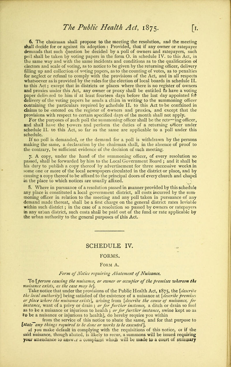 6. The chaiiiiian shall propose to the meeting the resolution, and the meeting fihall decide for or against its adoption : Provided, that if any owner or ratepayer demands that such question be decided by a poll of owners and ratepayers, such po!l shall be taken by voting papers in the form O. in schedule IV. to this Act, in the same way and with the same incidents and conditions as to the qualification oi electors and scale of voting, as to notice to be given by the returning officer, delivery filling up and collection of voting papers, as to the counting of votes, as to penalties for neglect or refusal to comply with the provisions of the Act, and in all respects whatsoever as is provided by the rules for the election of local boards in schedule II. to this Act; except that in districts or places where there is no register of owners and proxies under this Act, any owner or proxy shall be entitled to have a voting paper delivt red to him if at least fourteen days before the last day appointed f(A delivery of the voting papers he sends a claim in writing to the summoning officer containing the particulars required by schedule II. to this Act to be contained in claims to be ^entered on the register of owners and proxies, and except that the provisions with respect to certain specified days of the month shall not apply. For the purposes of such poll the summoning officer shall be the retu'ing officer, and shall have the |)Owers and perform the duties of a returning officer under schedule II. to this Act, so far as the same are applicable to a poll under this schedule. If no poll is demanded, or the demand for a poll is withdrawn by the persons making the same, a declaration by the chairman shall, in the absence of proof to the contrary, be sufficient evidence of the decision of such meeting. 7. A copy, under the hand of the summoning officer, of every resolution so passed, shall be forwarded by him to the Local Government Board ; and it shall be his duty to publish a copy thereof by advertisement for three successive weeks.in some one or more of the local newspapers circulated in the district or place, and by causing a copy thereof to be affixed to the principal doors of every church and chapel in the place to which notices are usually affixed. 8. Where in pursuance of a resolution passed in manner provided by this schedule any place is constituted a local government district, all costs incurred by the sum- moning officer in relation to the meeting and any poll taken in pursuance of any demand made thereat, shall be a first charge on the general district rates leviable within such district; in the case of a resolution so passed by owners or ratepayers in any urban district, such costs shall be paid out of the fund or rate applicable by the urban authority to the general purposes of this Act. SCHEDULE IV. FORMS. Form A. Form of Notice reqturing Abatement of Nuisance. To [person causing the nuisa7ice^ or owner or occupier of the pre7nises whereon the nuisance exists, as the case may be]. Take notice that under the provisions of the Public Health Act, 1875, the [describe the local authoriiy\ being satisfied of the existence of a nuisance at [describe pre??iises or place where the nuisance exists], arising from [describe the cause op mdsance, for insta7ice, want of a privy or drain ; or for further instance, a ditch or drain so foul as to be a nuisance or injurious to healih ; or for foirth'er instance, swine kept so as fo be a nuisance or injurious to health], do hereby require you within ^ from the service of this notice to abate the same, and for that purj^ose to [state any things required to be done or works to be executed], if ^ou make default in complying with the requisitions of this notice, or if the said nuisance, though abated, is likely to recur, a summons will be issued requiring your aiiendance lo aeswcr a complomi which will be made to a court of summary