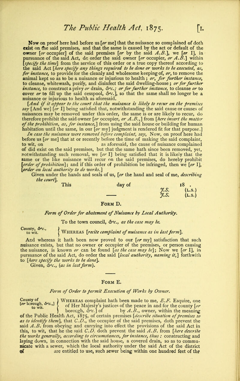 Now on proof here had before us [^^rme] that the nuisance so complained of doth exist on (he said premises, and that the same is caused by the act or default of the owner [t^r occupier] of the said premises \pr by the said A.B.^y we \pr I], in pursuance of the said Act, dc order the said owner \or occupier, or A.B.'\ within \specify the time] from the service of this order or a true copy thereof according to the said Act {here specify any things required to be done or works to be executed, as, for instance, to provide for the cleanly and wholesome keeping of, or, to remove the animal kept so as to be a nuisance or injurious to health ; or, for further instance, to cleanse, whitewash, purify, and disinfect the said dwelling-house ; or for further instance, to construct a privy or drain, dr^c; or for further instance, to cleanse or to cover or to fill up the said cesspool, ^c.\ so that the same shall no longer be a nuisance or injurious to health as aforesaid. \And if it appear to the court that the nuisance is likely to recur on the premises say [And we] \or I] being satisfied that, notwithstanding the said cause or causes of nuisances may be removed under this order, the same is or are likely to recur, do therefore prohibit the said owner \or occupier, or A.B.,] from [here insert the matter of the prohibition, as, for instance,] from using the said house or building for human habitation until the same, in our \or my] judgment is rendered fit for that purpose.] In case the nuisance were removed before complaint, say. Now, on proof here had before us \pr me] that at or recently before the time of making the said complaint, to wit, on as aforesaid, the cause of nuisance complained of did exist on the said premises, but that the same hath since been removed, yet, notwithstanding such removal, we \or I] being satisfied that it is likely that the same or the like nuisance will recur on the said premises, do hereby prohibit [order of prohibition]; and if this order of prohibition be infringed, then we \pr I], \order on local authority to do works.] Given under the hands and seals of us, \pr the hand and seal of me, describing the court]. This day of i8 . y.S. (L.s.) y.S. (L.S.) Form D. ' Form of Order for abatement of Nuisance by Local Authority. To the town council, dr^^., as the case may be. County, ) to wit. ( Whereas \recite complaint of nuisance as in last form]. And whereas it hath been now proved to our \pr my] satisfaction that such nuisance exists, but that no owner or occupier of the premises, or person causing the nuisance, is known or can be found \as the case may be]; Now we \pr I], in pursuance of the said Act, do order the said [local authority, naming it,] forthwith to [here specify the works to be done]. Given, &^c., {as in last form). Form E. Form of Order to permit Execution of Works by Owner. County of \ WHEREAS complaint hath been made to me, E.F. Esquire, one \or '^•'J C of Her Majesty's justices of the peace in and for the county [or ) borough, ^'c] of hy A.B., owner, within the meaning of the Public Health Act, 1875, of certain premises [describe situation of premises so as to identify them], that CD., the occupier of the said premises, doth prevent the said A.B. from obeying and carrying into effect the provisions of the said Act in this, to wit, that he the said CD. doth prevent the said A.B. from [here describe the works generally, according to circumstances, for instance, thus : constructing and laying down, in connection with the said house, a covered drain, so as to commu- nicate with a sewer, which the local authority under the said Act of the district of are entitled to use, such sewer being within one hundred feet of the