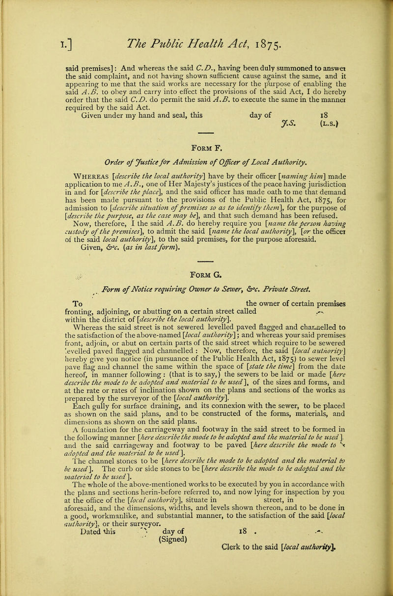 said premises]: And whereas the said CD., having been duly summoned to answei the said complaint, and not having shovs^n sufficient cause against the same, and it appearing to me that the said works are necessary for the purpose of enabling the said A.B. to obey and carry into effect the provisions of the said Act, I do hereby order that the said CD. do permit the said A.B. to execute the same in the mannei required by the said Act. Given under my hand and seal, this day of i8 J.S, (L.S.) Form F. Order of Justice for Admission of Officer of Local Authority. Whereas [describe the local atithority] have by their officer \na?ning hint] made application to me A.B., one of Her Majesty's justices of the peace having jurisdiction in and for [describe the place\ and the said officer has made oath to me that demand has been made pursuant to the provisions of the Public Health Act, 1875, fo^- admission to [describe situation of premises so as to identify them\ for the purpose of [desci'ibe the purpose, as the case may be\ and that such demand has been refused. Now, therefore, I the said A.B. do hereby require you [name the person having custody of the premises'], to admit the said [naf?te the local authority], [or the officei of the said local authority], to the said premises, for the purpose aforesaid. Given, ^'c. {as in last form). Form Form of Notice requiring Owner io Sewer^ <Sr»^. Private Street. To the owner of certain premises fronting, adjoining, or abutting on a certain street called within the district of [describe the local authority], Whei-eas the said street is not sewered levelled paved flagged and char»iielled to the satisfaction of the above-named [local authority]; and whereas your said premises front, adjoin, or abut on certain parts of the said street which require to be sewered -eveiled paved flagged and channelled : Now, therefore, the said [local authority] hereby give you notice (in pursuance of the Public Health Act, 1875) to sewer level pave flag and channel the same within the space of [state the time] from the date hereof, in manner following : (that is to say,) the sewers to be laid or made [here describe the mode to be adopted and material to be used], of the sizes and forms, and at the rate or rates of inclination shown on the plans and sections of the works as prepared by the surveyor of the [local authority]. Each gully for surface draining, and its connexion with the sewer, to be placed as shown on the said plans, and to be constructed of the forms, materials, and dimensions as shown on the said plans. A foundation for the carriageway and footway in the said street to be formed in the following manner [here describe the mode to be adopted and the material to be used ], and the said carriageway and footway to be paved [here describe the mode to \ adopted and the matei'ial to be used]. The channel stones to be [here describe the mode to be adopted and the material to be used]. The curb or side stones to be [here describe the mode to be adopted and the material to be used]. The whole of the above-mentioned works to be executed by you in accordance with the plans and sections herin-before referred to, and now lying for inspection by you at the office of the [local authority], situate in street, in aforesaid, and the dimensions, widths, and levels shown thereon, and to be done in a good, workmanlike, and substantial manner, to the satisfaction of the said [local authority], or their surveyor. Dated this '^ day of 18 . (Signed) Clerk to the said [local authority^