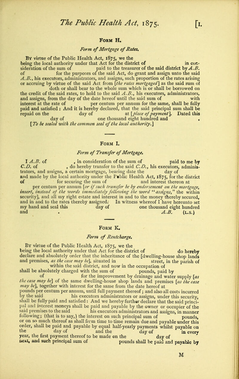 Form H, Form of Mortgage of RaUs, By virtue of the Public Health Act, 1875, we the being the local authority under that Act for the district of in con* sider'ation of the sum of paid to the treasurer of the said district hy A.B. of for the purposes of the said Act, do grant and assign unto the said A.B., his executors, administrators, and assigns, such proportion of the rates arising or accruing by virtue of the said Act from {the rates mortgaged'\ as the said sum of doth or shall bear to the whole sum v^'hich is or shall be borrowed on the credit of the said rates, to hold to the said A.B., his executors, administrators, and assigns, from the day of the date hereof until the said sum of with interest at the rate of per centum per annum for the same, shall be fully paid and satisfied : And it is hereby declared, that the said principal sum shall be repaid on the day of at \J)lace of payment\ Dated this day of one thousand eight hundred and . \To be sealed with the common seal of the local authority.^ Form I. Fortn of Transfer of Mortgage, I A.B. of , in consideration of the sum of paid to me by CD. of , do hereby transfer to the said C.D.^ his executors, adminis- trators, and assigns, a certain mortgage, bearing date the day of and made by the local authority under the Piblic Health Act, 1875, for the district of for securing the sum of and interest thereon at per centum per annum \or if such transfer be by endorsement on the mortgage^ insert, instead of the tvords i?nmediately following the word '''assigns,^'' the within security], and all my right estate and interest in and to the money thereby secured, and in and to the rates thereby assigned; In witness whereof I have hereunto set my hand and seal this day of one thousand eight hundred and . A.B. (l.s.) Form K. Form of Retitcharge, By virtue of the Public Health Act, 1875, we the being the local authority under that Act for the district of do hereby declare and absolutely order that the inheritance of the [dwelling-house shop lands and premises, as the case may be], situated in street, in the parish of within the said district, and now in the occupation of shall be absolutely charged with the sum of pounds, paid by of for the improvement by drainage and water supply [as the case may be\ of the same dwelling-house shop lands and premises \as the case may be], together with interest for the same from the date hereof at pounds per centum per annum, until full payment thereof; and also all costs incurred by the said his executors administrators or assigns, under this security, shall be fully paid and satisfied : And we hereby further declare that the said princi- pal and interest moneys shall be paid and payable by the owner or occupier of the said premises to the said his executors administrators and assigns, in manner following; (that is to say,) the interest on such principal sum of pounds, or on so much thereof as shall from time to time remain due and payable under this order, shall be paid and payable by equal half-yearly payments whilst payable on the day of and the day of in every year, the first payment thereof to be made on the day of next, and such principal sum of pounds shall be paid and payable by M