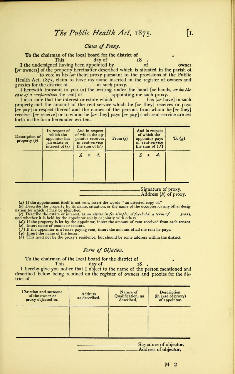 Claim of Proxy. To the chairman of the local board for the district of • This day of 18 . I the undersigned having been appointed by of owner \or owners] of the property hereinafter described which is situated in the parish of to vote as his {or their] proxy pursuant to the provisions of the PubHc Health Act, 1875, claim to have my name inserted in the register of owners and \ roxies for the district of as such proxy. I herewith transmit to you [a) the writing under the hand \pr hands, or in tfu case of a corporation the seal] of appointing me such proxy. I also state that the interest or estate which has \pr have] in such property and the amount of the rent-service which he \or they] receives or pays \pr pay] in respect thereof and the names of the persons from whom he \pr they] receives \pr receive] or to whom he \pr they] pays \pr pay] such rent-service are set forth in the form hereunder written. Description of property (3) In respect of which the appointor has an estate or interest of (^) And in respect of which the ap- pointor receives in rent-service the sum of {d) From if) And in respect of which the appointor pays in rent-service the sum of (/) To(^) £ s. d. £ s. d. .Signature of proxy. -Address {Ji) of proxy. (a) If the appointment itself is not sent, insert the words  an attested copy of. if)) Describe the property by its name, situation, or the name of the occupier, or any other desig- nation by which it may be identified. (c) Describe the estate or interest, as an estate in fee simple, of freehold, a term of years, tnd whether it is held by the appointor solely or jointly with others. (d) If the property is let by the appointor, insert the amount of rent received from each tenant {e) Insert name of tenant or tenants. (f) If the appointor is a lessee paying rent, insert the amount of all the rent he pays. Ig) Insert the name of the lessor. \K) This need not be the proxy's residence, but should be some address within the district Form of Objection. To the chairman of the local board for the district of , This day of 18 , I hereby give you notice that I object to the name of the person mentioned and described below being retained on the register of owners and proxies for the dis- trict of (^ristian and surname of the owner or proxy objected to. Address as described. Nature of Qualification, as described. Description (in case of proxy) of appointor. Signature of objector. Address of objector. M 3