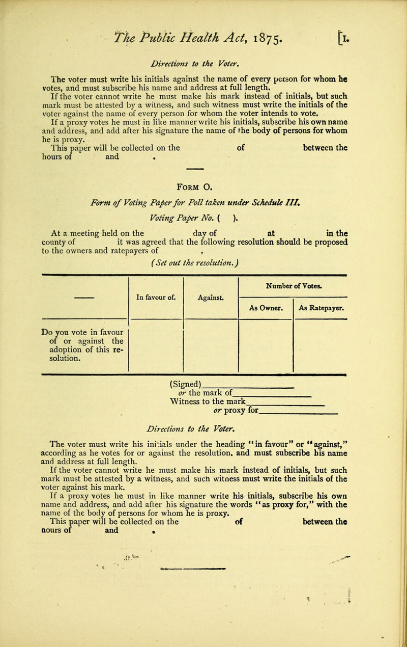 Directions to the Voter, The voter must write his initials against the name of every person for whom he votes, and must subscribe his name and address at full length. If the voter cannot write he must make his mark instead of initials, but such mark must be attested by a witness, and such witness must write the initials of the voter against the name of every person for whom the voter intends to vote. If a proxy votes he must in like manner write his initials, subscribe his own name and address, and add after his signature the name of the body of persons for whom he is proxy. This paper will be collected on the of between the liours of and Form O. Form of Voting Paper for Poll taken under Schedule III, Voting Paper No. ( ). At a meeting held on the day of at in the county of it was agreed that the follovring resolution should be proposed to the owners and ratepayers of (Set out the resolution.) In favour of. Against. Number of Votes. As Owner. As Ratepayer. Do you vote in favour of or against the adoption of this re- solution. (Signed) or the mark of Witness to the mark or proxy for. Directions to the Voter, The voter must write his initials under the heading in favour or against, according as he votes for or against the resolution, and must subscribe his name and address at full length. If the voter cannot write he must make his mark instead of initials, but such mark must be attested by a witness, and such witness must write the initials of the voter against his mark. If a proxy votes he must in like manner write his initials, subscribe his own name and address, and add after his signature the words as proxy for, with the name of the body of persons for whom he is proxy. This paper will be collected on the of between the aours of and •