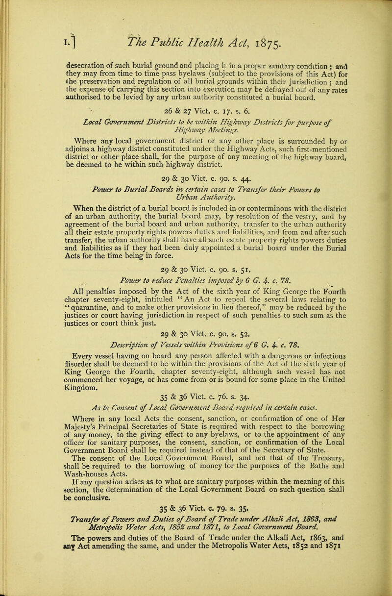 desecration of such burial ground and placing it in a proper sanitary condition ; and they may from time to time pass byelaws (subject to the provisions of this Act) for the preservation and regulation of all burial grounds within their jurisdiction ; and the expense of carrying this section into execution may be defrayed out of any rates authorised to be levied by any urban authority constituted a burial board. 26 & 27 Vict. c. 17. s. 6. Local Government Districts to be within Highway Districts for purpose of Highway Meetings. Where any local government district or any other place is surrounded by or adjoins a highway district constituted under the Highway Acts, such first-mentioned district or other place shall, for the purpose of any meeting of the highway board, be deemed to be within such highway district. 29 & 30 Vict. c. 90. s. 44. Power to Burial Boards in certain cases to Transfer their Powers to Urban Authority. When the district of a burial board is included in or conterminous with the district of an urban authority, the burial board may, by resolution of the vestry, and by agreement of the burial board and urban authority, transfer to the urban authority all their estate property rights powers duties and habilities, and from and after such transfer, the urban authority shall have all such estate property rights powers duties and liabilities as if they had been duly appointed a burial board under the Burial Acts for the time being in force. 29 & 30 Vict. c. 90. s. 51. Power to reduce Penalties imposed by 6 G. Ii.. c. 78. AH penalties imposed by the Act of the sixth year of King George the Fourth chapter seventy-eight, intituled An Act to repeal the several laws relating to quarantine, and to make other provisions in lieu thereof, may be reduced by the justices or court having jurisdiction in respect of such penalties to such sum as the justices or court think just. 29 & 30 Vict. c. 90. s. 52. Description of Vessels within Provisions of 6 G. 4- c. 78. Every vessel having on board any person affected with a dangerous or infectious disorder shall be deemed to be within the provisions of the Act of the sixth year of King George the Fourth, chapter seventy-eight, although such vessel has not commenced her voyage, or has come from or is bound for some place in the United Kingdom. 35 & 36 Vict. c. 76. s. 34. As to Consent of Local Government Board required in certain cases. Where in any local Acts the consent, sanction, or confirmation of one of Her Majesty's Principal Secretaries of State is required with respect to the borrowing of any money, to the giving effect to any byelaws, or to the appointment of any officer for sanitary purposes, the consent, sanction, or confirmation of the Local Government Board shall be required instead of that of the Secretary of State. The consent of the Local Government Board, and not that of the Treasury, shall be required to the borrowing of money for the purposes of the Baths and Wash-houses Acts. If any question arises as to what are sanitary purposes within the meaning of this section, the determination of the Local Government Board on such question shall be conclusive. 35 & 36 Vict. c. 79. s. 35. Transfer of Powers and Duties of Board of Trade under Alkali Acty 1863^ and Metropolis Water Acts^ 1852 and 1871^ to Local Government Board. The powers and duties of the Board of Trade under the Alkali Act, 1863, and