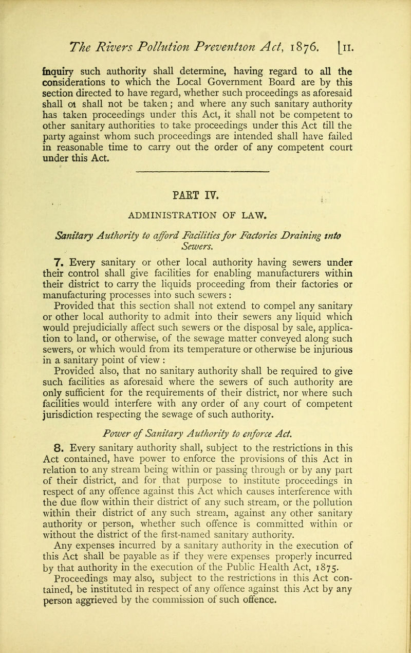 fnquiry such authority shall determine, having regard to all the considerations to which the Local Government Board are by this section directed to have regard, whether such proceedings as aforesaid shall 01 shall not be taken; and where any such sanitary authority has taken proceedings under this Act, it shall not be competent to other sanitary authorities to take proceedings under this Act till the party against whom such proceedings are intended shall have failed in reasonable time to carry out the order of any competent court under this Act. PAET IV. ADMINISTRATION OF LAW. Sanitary Authority to afford Facilities for Factories Draining into Sewers, 7. Every sanitary or other local authority having sewers under their control shall give facilities for enabling manufacturers within their district to carry the liquids proceeding from their factories or manufacturing processes into such sewers : Provided that this section shall not extend to compel any sanitary or other local authority to admit into their sewers any liquid which would prejudicially affect such sewers or the disposal by sale, applica- tion to land, or otherwise, of the sewage matter conveyed along such sewers, or which would from its temperature or otherwise be injurious in a sanitary point of view : Provided also, that no sanitary authority shall be required to give such facilities as aforesaid where the sewers of such authority are only sufficient for the requirements of their district, nor where such facilities would interfere with any order of any court of competent jurisdiction respecting the sewage of such authority. Power of Sanitary Authority to enforce Act. 8. Every sanitary authority shall, subject to the restrictions in this Act contained, have power to enforce the provisions of this Act in relation to any stream being within or passing through or by any part of their district, and for that purpose to institute proceedings in respect of any offence against this Act which causes interference with the due flow within their district of any such stream, or the pollution within their district of any such stream, against any other sanitary authority or person, whether such offence is committed within or without the district of the first-named sanitary authority. Any expenses incurred by a sanitary authority in the execution of this Act shall be payable as if they were expenses properly incurred by that authority in the execution of the Public Health Act, 1875. Proceedings may also, subject to the restrictions in this Act con- tained, be instituted in respect of any offence against this Act by any person aggrieved by the commission of such offence.