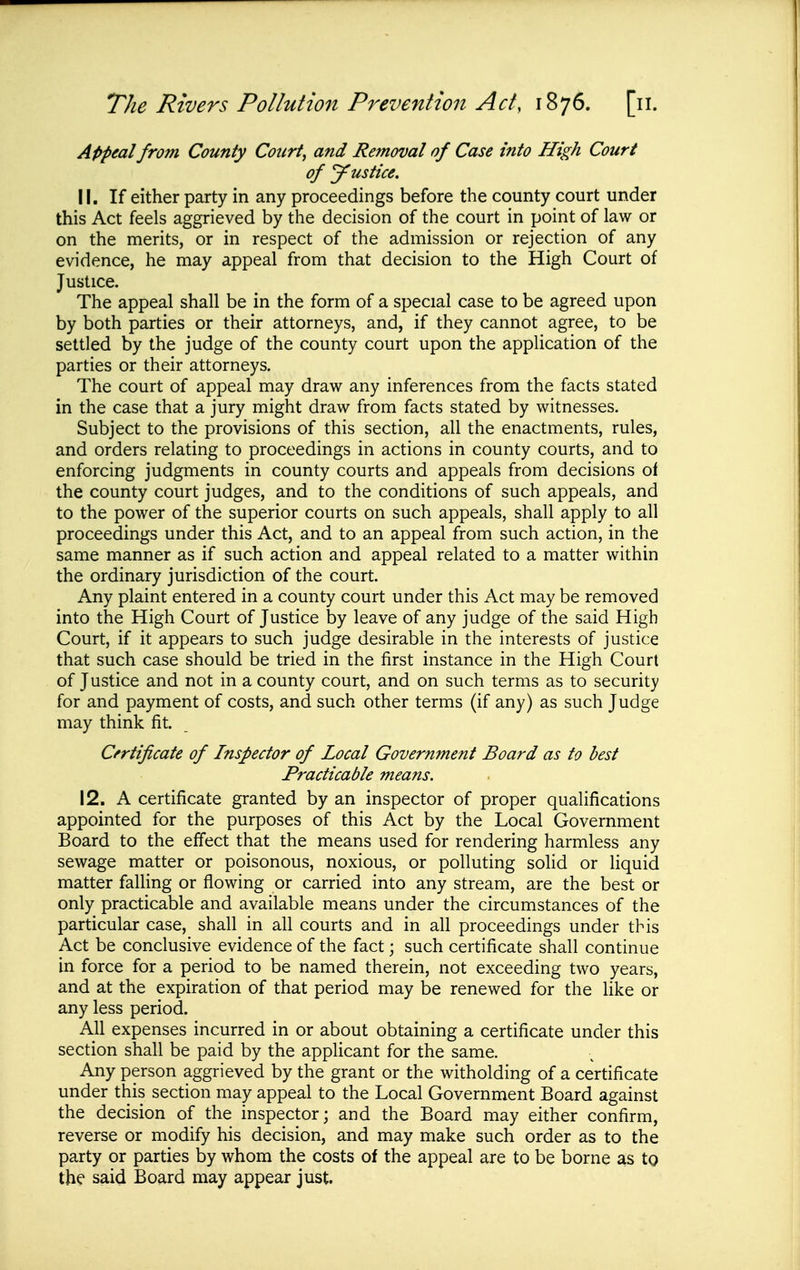 Appeal from County Courts and Removal of Case into High Court of Justice. 11. If either party in any proceedings before the county court under this Act feels aggrieved by the decision of the court in point of law or on the merits, or in respect of the admission or rejection of any evidence, he may appeal from that decision to the High Court of Justice. The appeal shall be in the form of a special case to be agreed upon by both parties or their attorneys, and, if they cannot agree, to be settled by the judge of the county court upon the application of the parties or their attorneys. The court of appeal may draw any inferences from the facts stated in the case that a jury might draw from facts stated by witnesses. Subject to the provisions of this section, all the enactments, rules, and orders relating to proceedings in actions in county courts, and to enforcing judgments in county courts and appeals from decisions oi the county court judges, and to the conditions of such appeals, and to the power of the superior courts on such appeals, shall apply to all proceedings under this Act, and to an appeal from such action, in the same manner as if such action and appeal related to a matter within the ordinary jurisdiction of the court. Any plaint entered in a county court under this Act may be removed into the High Court of Justice by leave of any judge of the said High Court, if it appears to such judge desirable in the interests of justice that such case should be tried in the first instance in the High Court of Justice and not in a county court, and on such terms as to security for and payment of costs, and such other terms (if any) as such Judge may think fit. Certificate of Inspector of Local Government Board as to best Practicable means. 12. A certificate granted by an inspector of proper qualifications appointed for the purposes of this Act by the Local Government Board to the effect that the means used for rendering harmless any sewage matter or poisonous, noxious, or polluting solid or liquid matter falling or flowing or carried into any stream, are the best or only practicable and available means under the circumstances of the particular case, shall in all courts and in all proceedings under this Act be conclusive evidence of the fact; such certificate shall continue in force for a period to be named therein, not exceeding two years, and at the expiration of that period may be renewed for the like or any less period. All expenses incurred in or about obtaining a certificate under this section shall be paid by the applicant for the same. Any person aggrieved by the grant or the witholding of a certificate under this section may appeal to the Local Government Board against the decision of the inspector; and the Board may either confirm, reverse or modify his decision, and may make such order as to the party or parties by whom the costs of the appeal are to be borne as tg the said Board may appear just.