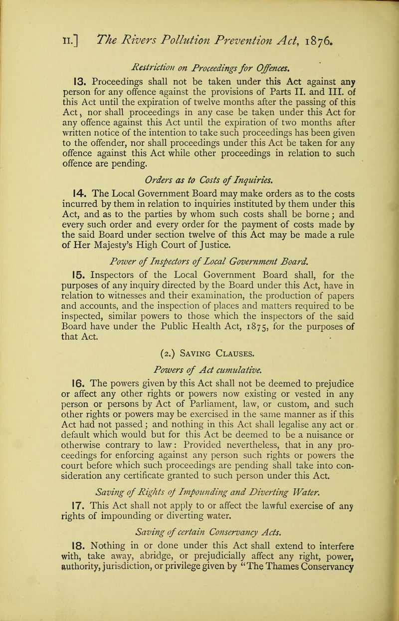 Restrictioii on Proceedings for Offences, 13. Proceedings shall not be taken under this Act against any person for any offence against the provisions of Parts II. and III. of this Act until the expiration of twelve months after the passing of this Act J nor shall proceedings in any case be taken under this Act for any offence against this Act until the expiration of two months after written notice of the intention to take such proceedings has been given to the offender, nor shall proceedings under this Act be taken for any offence against this Act while other proceedings in relation to such offence are pending. Orders as to Costs of Inquiries, 14. The Local Government Board may make orders as to the costs incurred by them in relation to inquiries instituted by them under this Act, and as to the parties by whom such costs shall be borne; and every such order and every order for the payment of costs made by the said Board under section twelve of this Act may be made a rule of Her Majesty's High Court of Justice. Power of Inspectors of Local Gove7-nmeni Boa7'd. 15. Inspectors of the Local Government Board shall, for the purposes of any inquiry directed by the Board under this Act, have in relation to witnesses and their examination, the production of papers and accounts, and the inspection of places and matters required to be inspected, similar powers to those which the inspectors of the said Board have under the Public Health Act, 1875, ^'^^ purposes of that Act. (2.) Saving Clauses. Powers of Act cumulative. 16. The powers given by this Act shall not be deemed to prejudice or affect any other rights or powers now existing or vested in any person or persons by Act of Parliament, law, or custom, and such other rights or powers may be exercised in the same manner as if this Act had not passed; and nothing in this Act shall legalise any act or default which would but for this Act be deemed to be a nuisance or otherwise contrary to law: Provided nevertheless, that in any pro- ceedings for enforcing against any person such rights or powers the court before which such proceedings are pending shall take into con- sideration any certificate granted to such person under this Act. Saving of Rights of Impounding and Diverting Water. 17. This Act shall not apply to or affect the lawful exercise of any rights of impounding or diverting water. Saving of certain Conservancy Acts. 18. Nothing in or done under this Act shall extend to interfere with, take away, abridge, or prejudicially affect any right, power, jtuthority, jurisdiction, or privilege given by *'The Thames Conservancy