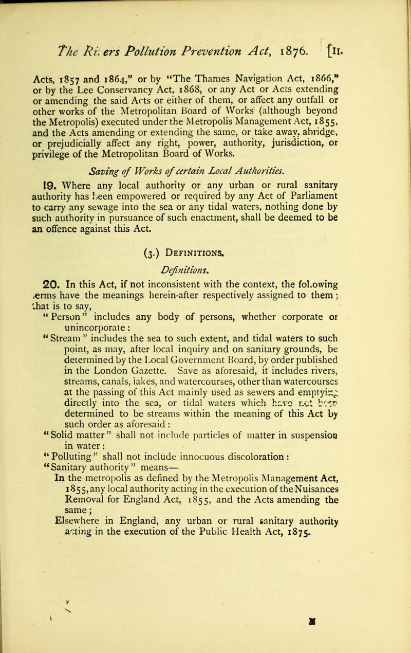 Acts, 1857 and 1864, or by The Thames Navigation Act, 1866, or by the Lee Conservancy Act, 1868, or any Act or Acts extending or amending the said Arts or either of them, or affect any outfall or other works of the Metropohtan Board of Works (although beyond the Metropolis) executed under the iMetropolis Management Act, 1855, and the Acts amending or extending the same, or take awav. abridge, or prejudicially affect any right, power, authority, jurisdiction, or privilege of the Metropolitan Board of Works. Saving of Works of certain Local Authorities. 19. Where any local authority or any urban or rural sanitary authority has !.-een empowered or required by any Act of Parliament to carry any sewage into the sea or any tidal waters, nothing done by such authority in pursuance of such enactment, shall be deemed to be an offence against this Act. (3.) Definitions. Definitions. 20. In this Act, if not inconsistent with the context, the following .€rms have the meanings herein-after respectively assigned to them; lhat is to say,  Person includes any body of persons, whether corporate or unincorporate:  Stream  includes the sea to such extent, and tidal waters to such point, as may, after local inquiry and on sanitary grounds, be determined by the Local Government Board, by order published in the London Gazette. Save as aforesaid, it includes rivers, streams, canals, lakes, and watercourses, other than watercourses at the passing of this Act mainly used as sewers and emptyir.;; directly into the sea, or tidal waters which hiive r.ct bc^?? determined to be streams within the meaning of this Act by such order as aforesaid : Solid matter shall not include particles of matter in suspension in water: *' Polluting  shall not include innocuous discoloration:  Sanitary authority  means— In the metropolis as defined by the Metropolis Management Act, 1855,any local authority acting in the execution of theNuisances Removal for England Act, 1855, and the Acts amending the same; Elsewhere in England, any urban or rural sanitary authority a'^ting in the execution of the Public Health Act, 1875.