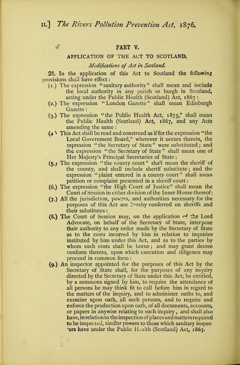 € PAET V. APPLICATION OF THE ACT TO SCOTLAND. Modifications of Act in Scotland. 21. In the application of this Act to Scotland the following provisions shall have effect: (i.) The expression  sanitary authority shall mean and include the local authority in any parish or burgh in Scotland, acting under the Public Health (Scotland) Act, 1867 : (2.) The expression London Gazette shall mean Edinburgh Gazette: (3.) The expression the Public Health Act, 1875, shall mean the PubUc Health (Scotland) Act, 1867, and any Acts amending the same : (4 ^ This Act shall be read and construed as if for the expression the Local Government Board, wherever it occurs therein, the expression  the Secretary of State  were substituted; and the expression the Secretary of State shall mean one of Her Majesty's Principal Secretaries of State; (5.; The expression the county court shall mean the sheriff of the county, and shall include sheriff substitute; and the expression plaint entered in a county court shall mean petition or complaint presented in a sheriff court; (6.) The expression the High Court of Justice shall mean the Court of Session in either division of the Inner House thereof: (7.) All the jurisdiction, powers, and authorities necessary for the purposes of this Act are l:'=^reby conferred on sheriffs and their substitutes: (8.) The Court of Session may, on the application /^f the Lord Advocate, on behalf of the Secretary of State, interpose their authority to any order made by the Secretary of State as to the costs incurred by him in relation to inquiries instituted by him under this Act, and as to the parties by whom such costs shall be borne; and may grant decree conform thereto, upon which execution and diligence may proceed in common form : (9.) An inspector appointed for the purposes of this Act by the Secretary of State shall, for the purposes of any inquiry directed by the Secretary of State under this Act, be entitled, by a summons signed by him, to require the attendance of all persons he may think fit to call before him in regard to the matters of the inquiry, and to administer oaths to, and examine upon oath, all such persons, and to require and enforce the production upon oath, of all documents, accounts, or papers in anywise relating to such inquiry, and shall also have, in relation to the inspection of places and matters required to be inspected, similar powers to those which sanitary inspec- tors have under the Public Health (Scotland) Act, 1867.