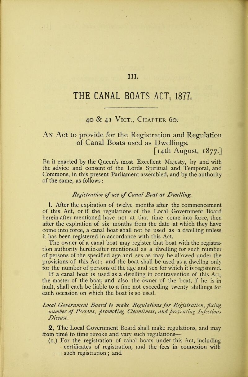 THE CANAL BOATS ACT, 1877. 40 & 41 Vict., Chapter 6o. An Act to provide for the Registration and Regulation of Canal Boats used as Dwellings. [14th August, 1877.] Be it enacted by the Queen's most Excellent Majesty, by and with the advice and consent of the Lords Spiritual and Temporal, and Commons, in this present Parliament assembled, and by the authority of the same, as follows : Registration of use of Canal Boat as Dwelling, 1. After the expiration of twelve months after the commencement of this Act, or if the regulations of the Local Government Board herein-after mentioned have not at that time come into force, then after the expiration of six months from the date at which they have come into force, a canal boat shall not be used as a dwelling unless it has been registered in accordance with this Act. The owner of a canal boat may register that boat with the registra- tion authority herein-after mentioned as a dwelling for such number of persons of the specified age and sex as may be al'owed under the provisions of this Act; and the boat shall be used as a dwellng only for the number of persons of the age and sex for which it is registered. If a canal boat is used as a dwelling in contravention of this Act, the master of the boat, and also the owner of the boat, if he is in fault, shall each be liable to a fine not exceeding twenty shillings for each occasion on which the boat is so used. Local Government Board to make Regulations for Registration, fixing number of Persons^ promoting Cleanliness, and preventing Infections Disease. 2, The Local Government Board shall make regulations, and may from time to time revoke and vary such regulations— (i.) For the registration of canal boats under this Act, including certificates of registration, and the fees in connexion with such registration; and