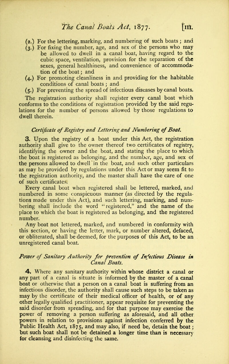 (2.) For the lettering, marking, and numbering of such boats ; and (3.) For fixing the number, age, and sex of the persons who may be allowed to dwell in a canal boat, having regard to the cubic space, ventilation, provision for the separation of the sexes, general healthiness, and convenience of accommoda- tion of the boat; and (4.) For promoting cleanliness in and providing for the habitable conditions of canal boats ; and (5.) For preventing the spread of infectious diseases by canal boats. The registration authority shall register every canal boat which conforms to the conditions of registration provided by the said regu- lations for the number of persons allowed by those regulations to dwell therein. Certificate of Registry and Lettering and Numbering of Boat. 3. Upon the registry of a boat under this Act, the registration authority shall give to the owner thereof two certificates of registry, identifying the owner and the boat, and stating the place to which the boat is registered as belonging, and the number, age, and sex of the persons allowed to dwell in the boat, and such other particulars as may be provided by regulations under this Act or may seem fit to the registration authority, and the master shall have the care of one of such certificates. Every canal boat when registered shall be lettered, marked, and numbered in some conspicuous manner (as directed by the regula- tions made under this Act), and such lettering, marking, and num- bering shall include the word registered, and the name of the place to which the boat is registered as belonging, and the registered number. Any boat not lettered, marked, and numbered in conformity with this section, or having the letter, mark, or number altered, defaced, or obliterated, shall be deemed, for the purposes of this Act, to be an unregistered canal boat. Power of Sanitary Authority for prevention of Infectious Disease in Canal Boats. 4. Where any sanitary authority within whose district a canal or any part of a canal is situate is informed by the master of a canal boat or otherwise that a person on a canal boat is suffering from an infectious disorder, the authority shall cause such steps to be taken as may by the certificate of their medical officer of health, or of any other legally qualified practitioner, appear requisite for preventing the said disorder from spreading, and for that purpose may exercise the power of removing a person suffering as aforesaid, and all other powers in relation to provisions against infection conferred by the Public Health Act, 1875, may also, if need be, detain the boat; but such boat shall not be detained a longer time than is necessary for cleansing and disinfecting the same.