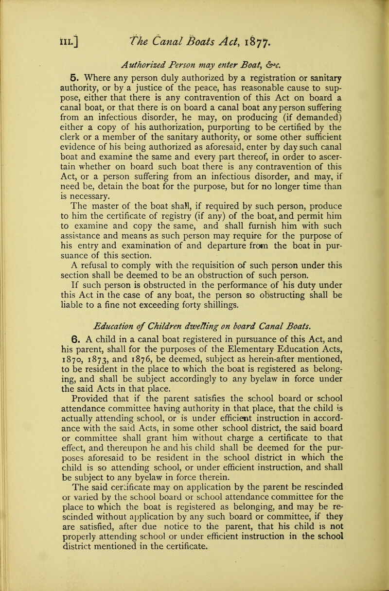Authorized Person may enter Boat, &»c. 5. Where any person duly authorized by a registration or sanitary authority, or by a justice of the peace, has reasonable cause to sup- pose, either that there is any contravention of this Act on board a canal boat, or that there is on board a canal boat any person suffering from an infectious disorder, he may, on producing (if demanded) either a copy of his authorization, purporting to be certified by the clerk or a member of the sanitary authority, or some other sufficient evidence of his being authorized as aforesaid, enter by day such canal boat and examine the same and every part thereof, in order to ascer- tain whether on board such boat there is any contravention of this Act, or a person suffering from an infectious disorder, and may, if need be, detain the boat for the purpose, but for no longer time than is necessary. The master of the boat shall, if required by such person, produce to him the certificate of registry (if any) of the boat, and permit him to examine and copy the same, and shall furnish him with such assistance and means as such person may require for the purpose of his entry and examination of and departure from the boat in pur- suance of this section. A refusal to comply with the requisition oS. such person under this section shall be deemed to be an obstruction of such person. If such person is obstructed in the performance of his duty under this Act in the case of any boat, the person so obstructing shall be liable to a fine not exceeding forty shillings. Education of Children dwelling on board Canal Boats, 6. A child in a canal boat registered in pursuance of this Act, and his parent, shall for the purposes of the Elementary Education Acts, 1870, 1873, and 1876, be deemed, subject as herein-after mentioned, to be resident in the place to which the boat is registered as belong- ing, and shall be subject accordingly to any byelaw in force under the said Acts in that place. Provided that if the parent satisfies the school board or school attendance committee having authority in that place, that the child is actually attending school, or is under efficient instruction in accord- ance with the said Acts, in some other school district, the said board or committee shall grant him without charge a certificate to that effect, and thereupon he and his child shall be deemed for the pur- poses aforesaid to be resident in the school district in which the child is so attending school, or under efficient instruction, and shall be subject to any byelaw in force therein. The said cerdficate may on application by the parent be rescinded or varied by the school board or school attendance committee for the place to which the boat is registered as belonging, and may be re- scinded without application by any such board or committee, if they are satisfied, after due notice to the parent, that his child is not properly attending school or under efficient instruction in the school district mentioned in the certificate.