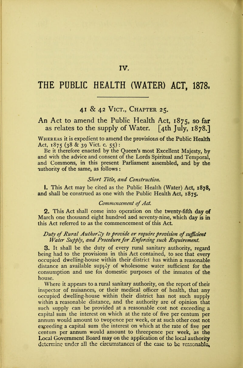 IV. THE PUBLIC HEALTH (WATER) ACT, 1878. 41 & 42 Vict., Chapter 25. An Act to amend the Public Health Act, 1875, so far as relates to the supply of Water. [4th July, 1878.] Whereas it is expedient to amend the provisions of the Public Health Act, 1875 (38 & 39 Vict. c. 55): Be it therefore enacted by the Queen's most Excellent Majesty, by and with the advice and consent of the Lords Spiritual and Temporal, and Commons, in this present Parliament assembled, and by the authority of the same, as follows: Short Title, and Construction. 1. This Act may be cited as the Public Health (Water) Act, 1878, and shall be construed as one with the Public Health Act, 1875, Comm€ncei7ient of Act. 2. This Act shall come into operation on the twenty-fifth day of March one thousand eight hundred aod seventy-nine, which day is in this Act referred to as the commencemerit of this Act. Duty of Rural Authority to provide or require provision of sufficient Water Supply, and Procedure for Enforcing such Requiremeiit. 3. It shall be the duty of every rural sanitary authority, regard being had to the provisions in this Act contained, to see that every occupied dwelling-house within their district has within a reasonable distance an available supply of wholesome water sufficient for the consumption and use foi domestic purposes of the inmates of the house. Where it appears to a rural sanitary authority, on the report of their inspector of nuisances, or their medical officer of health, that any occupied dwelling-house within their district has not such supply within a reasonable distance, and the authority are of opinion that such supply can be provided at a reasonable cost not exceeding a capital sum the interest on which at the rate of five per centum per annum would amount to twopence per week, or at such other cost not ej^eeding a capital sum the interest on which at the rate of five per centum per annum would amount to threepence per week, as the Local Government Board may on the application of the local authority determine under all the circumstances of the case to be reasonable.