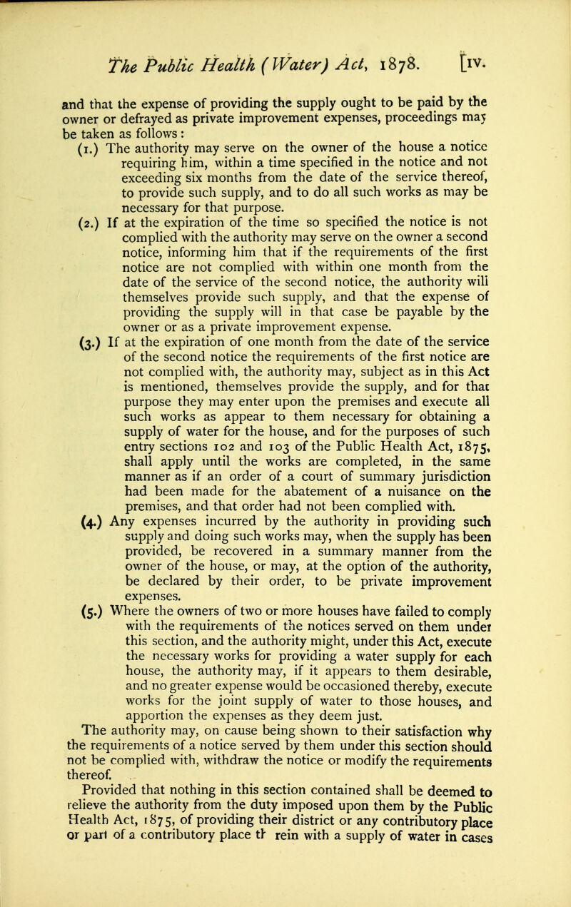 and that the expense of providing the supply ought to be paid by the owner or defrayed as private improvement expenses, proceedings maj be taken as follows : (i.) The authority may serve on the owner of the house a notice requiring him, within a time specified in the notice and not exceeding six months from the date of the service thereof, to provide such supply, and to do all such works as may be necessary for that purpose. (2.) If at the expiration of the time so specified the notice is not complied with the authority may serve on the owner a second notice, informing him that if the requirements of the first notice are not complied with within one month from the date of the service of the second notice, the authority will themselves provide such supply, and that the expense of providing the supply will in that case be payable by the owner or as a private improvement expense. (3.) If at the expiration of one month from the date of the service of the second notice the requirements of the first notice are not complied with, the authority may, subject as in this Act is mentioned, themselves provide the supply, and for thac purpose they may enter upon the premises and execute all such works as appear to them necessary for obtaining a supply of water for the house, and for the purposes of such entry sections 102 and 103 of the Public Health Act, 1875, shall apply until the works are completed, in the same manner as if an order of a court of summary jurisdiction had been made for the abatement of a nuisance on the premises, and that order had not been complied with. (4.) Any expenses incurred by the authority in providing such supply and doing such works may, when the supply has been provided, be recovered in a summary manner from the owner of the house, or may, at the option of the authority, be declared by their order, to be private improvement expenses. (5.) Where the owners of two or more houses have failed to comply with the requirements of the notices served on them under this section, and the authority might, under this Act, execute the necessary works for providing a water supply for each house, the authority may, if it appears to them desirable, and no greater expense would be occasioned thereby, execute works for the joint supply of water to those houses, and apportion the expenses as they deem just. The authority may, on cause being shown to their satisfaction why the requirements of a notice served by them under this section should not be complied with, withdraw the notice or modify the requirements thereof. Provided that nothing in this section contained shall be deemed to relieve the authority from the duty imposed upon them by the Public Health Act, 1875, of providing their district or any contributory place or pari of a contributory place th rein with a supply of water in cases